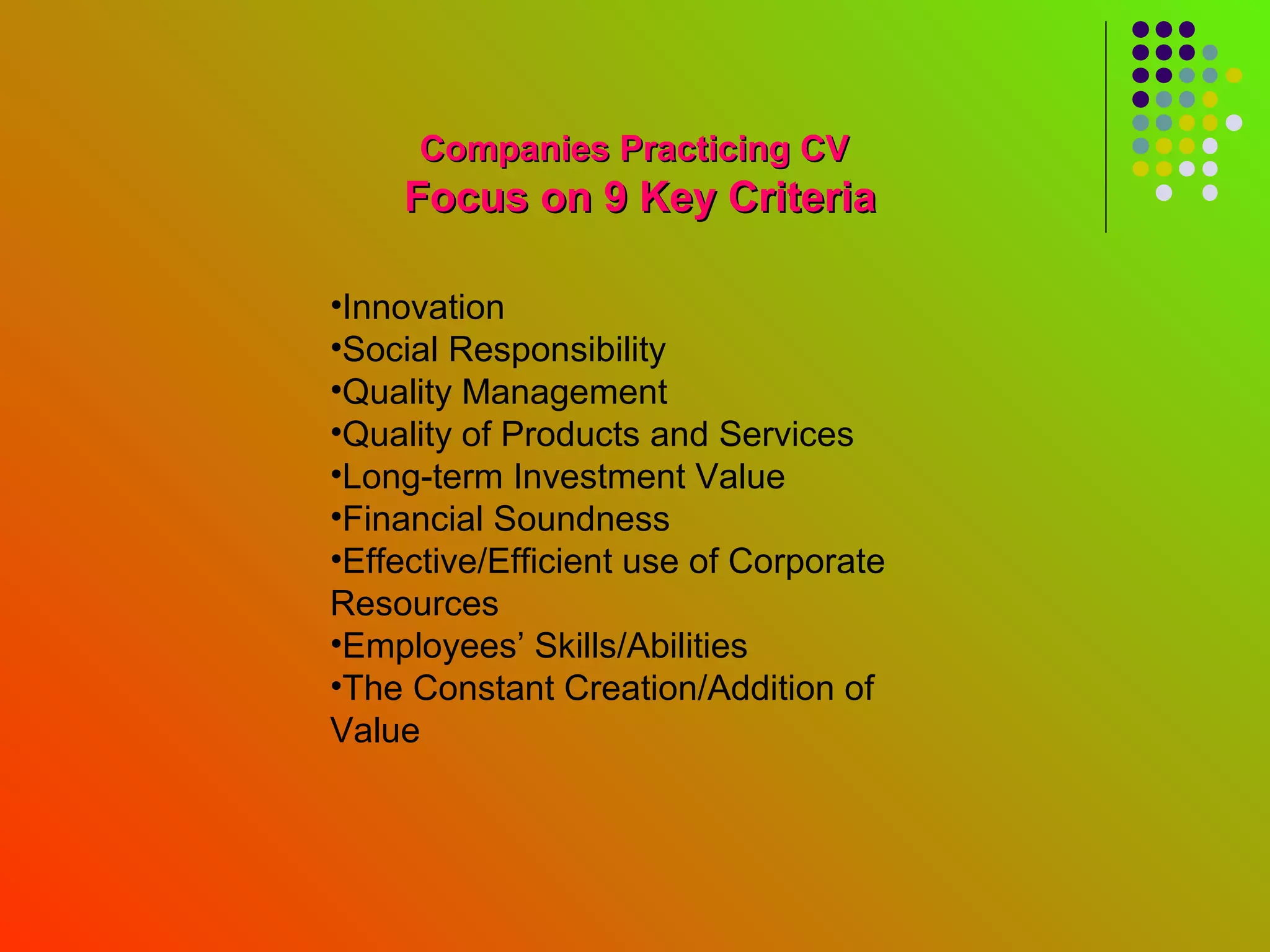Companies Practicing CV
    Focus on 9 Key Criteria

•Innovation
•Social Responsibility
•Quality Management
•Quality of Products and Services
•Long-term Investment Value
•Financial Soundness
•Effective/Efficient use of Corporate
Resources
•Employees’ Skills/Abilities
•The Constant Creation/Addition of
Value
 