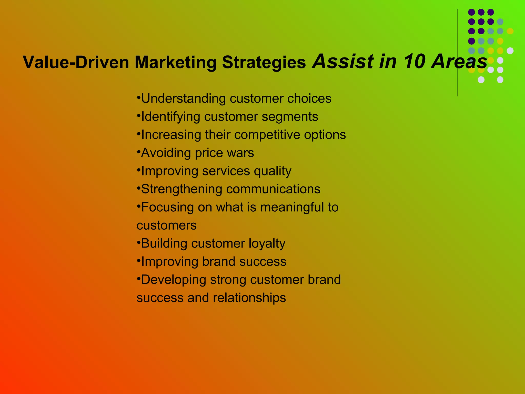Value-Driven Marketing Strategies Assist in 10 Areas
            •Understanding customer choices
            •Identifying customer segments
            •Increasing their competitive options
            •Avoiding price wars
            •Improving services quality
            •Strengthening communications
            •Focusing on what is meaningful to
            customers
            •Building customer loyalty
            •Improving brand success
            •Developing strong customer brand
            success and relationships
 