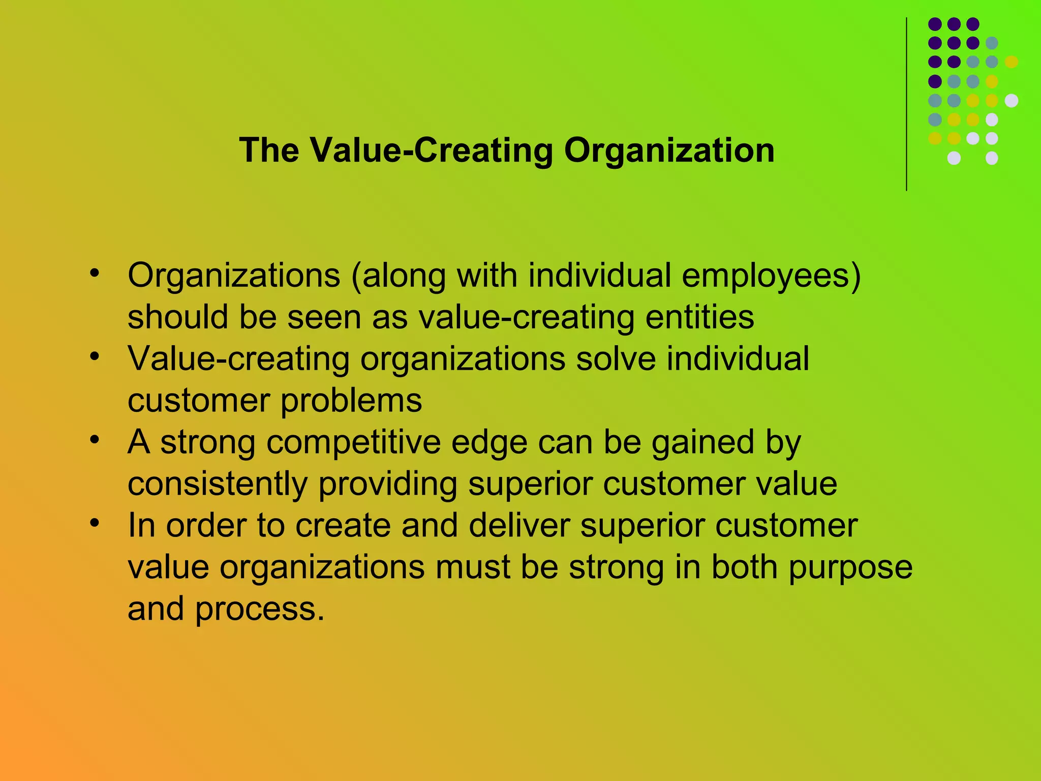 The Value-Creating Organization


• Organizations (along with individual employees)
  should be seen as value-creating entities
• Value-creating organizations solve individual
  customer problems
• A strong competitive edge can be gained by
  consistently providing superior customer value
• In order to create and deliver superior customer
  value organizations must be strong in both purpose
  and process.
 