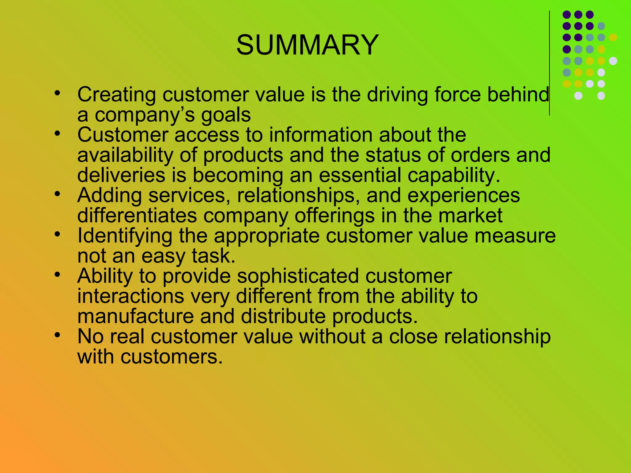 SUMMARY
• Creating customer value is the driving force behind
  a company’s goals
• Customer access to information about the
  availability of products and the status of orders and
  deliveries is becoming an essential capability.
• Adding services, relationships, and experiences
  differentiates company offerings in the market
• Identifying the appropriate customer value measure
  not an easy task.
• Ability to provide sophisticated customer
  interactions very different from the ability to
  manufacture and distribute products.
• No real customer value without a close relationship
  with customers.
 