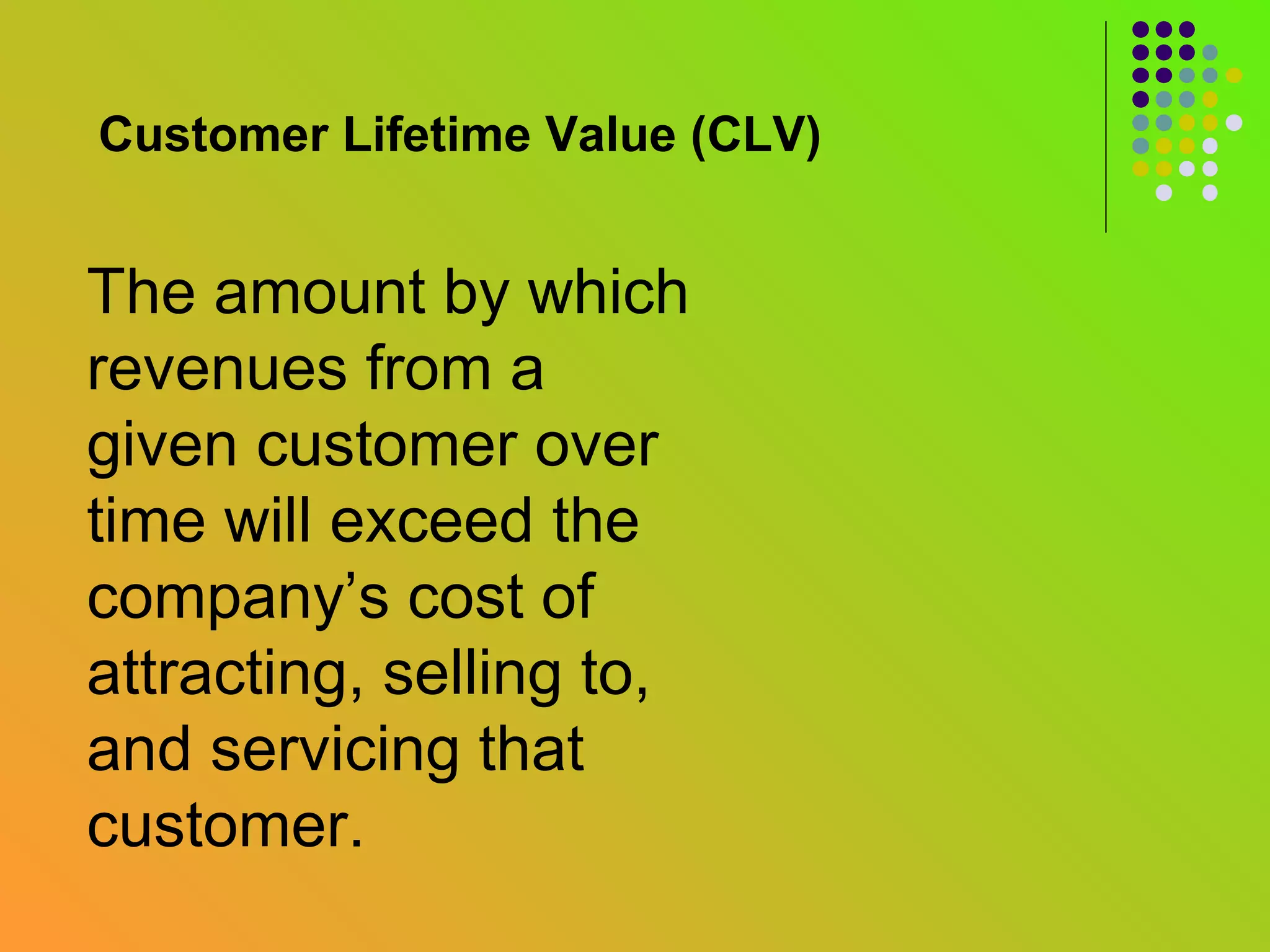 Customer Lifetime Value (CLV)


The amount by which
revenues from a
given customer over
time will exceed the
company’s cost of
attracting, selling to,
and servicing that
customer.
 