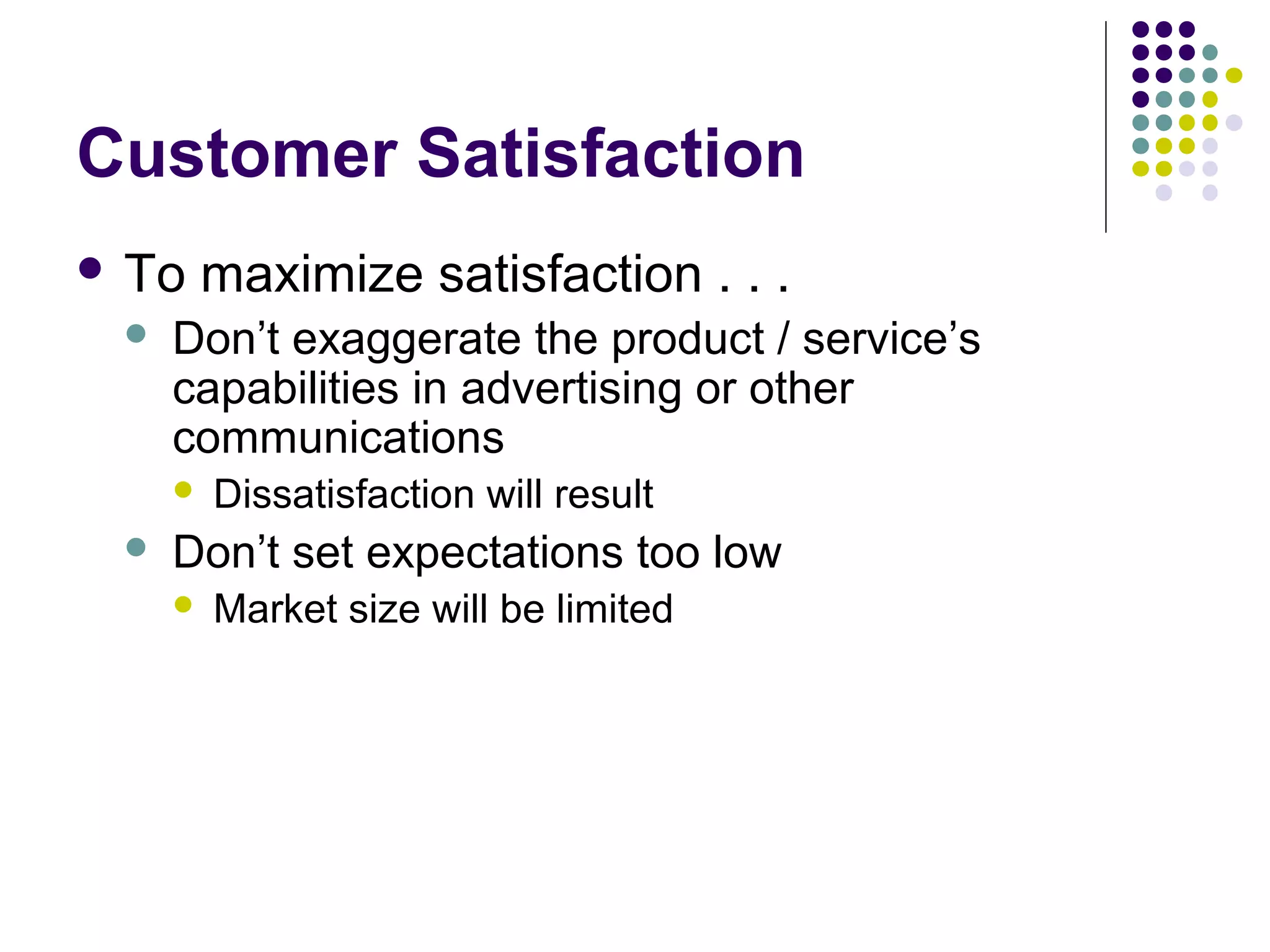 Customer Satisfaction
 To   maximize satisfaction . . .
    Don’t exaggerate the product / service’s
     capabilities in advertising or other
     communications
        Dissatisfaction will result
    Don’t set expectations too low
        Market size will be limited
 
