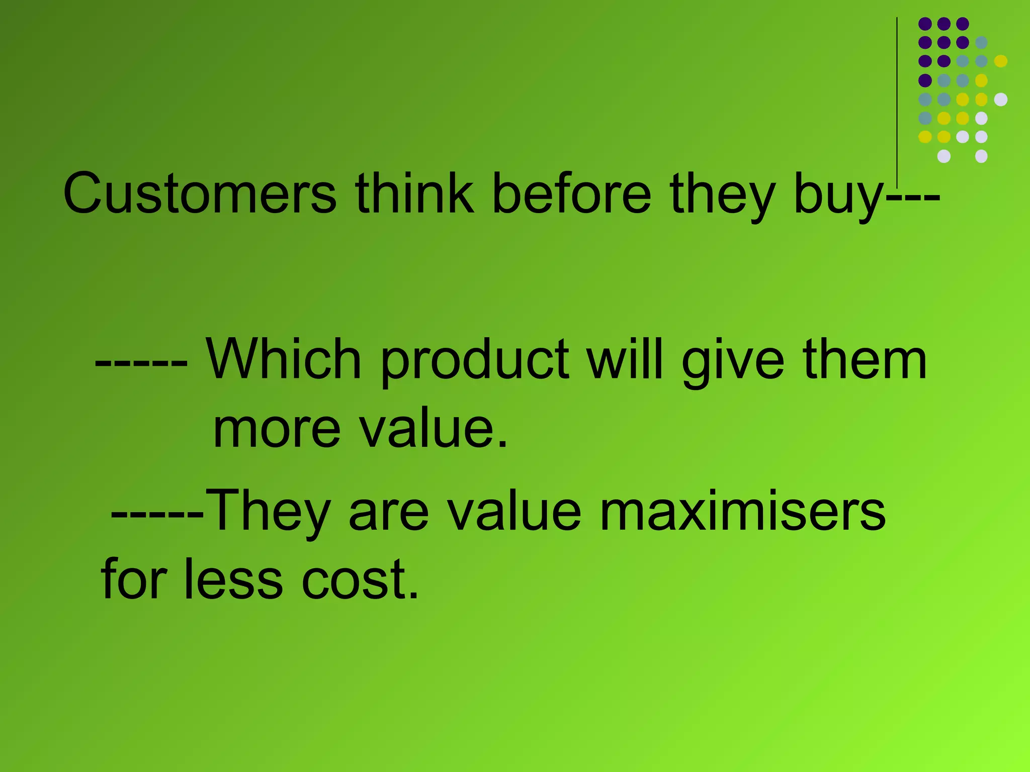 Customers think before they buy---

 ----- Which product will give them
       more value.
  -----They are value maximisers
 for less cost.
 