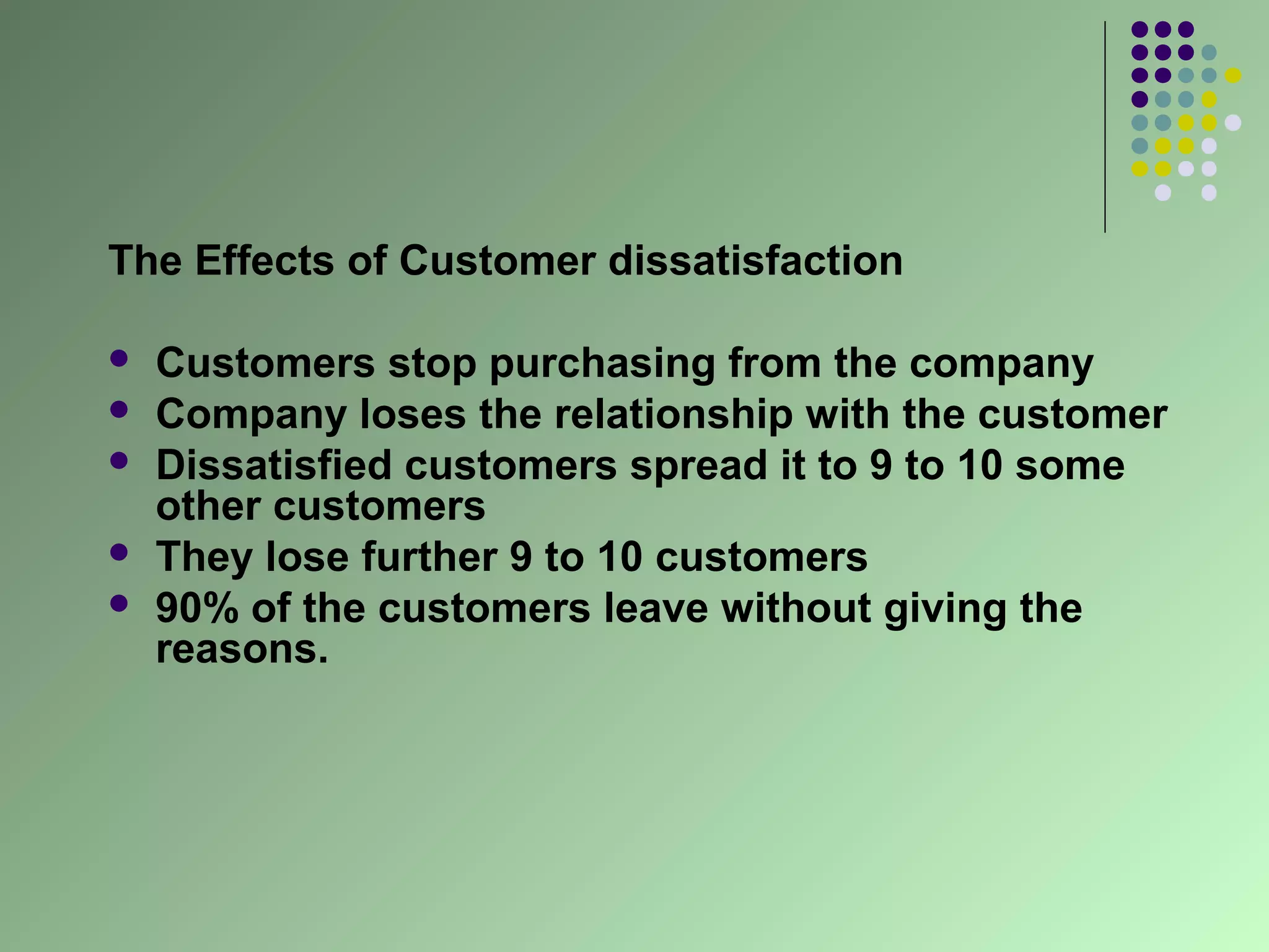 The Effects of Customer dissatisfaction

   Customers stop purchasing from the company
   Company loses the relationship with the customer
   Dissatisfied customers spread it to 9 to 10 some
    other customers
   They lose further 9 to 10 customers
   90% of the customers leave without giving the
    reasons.
 