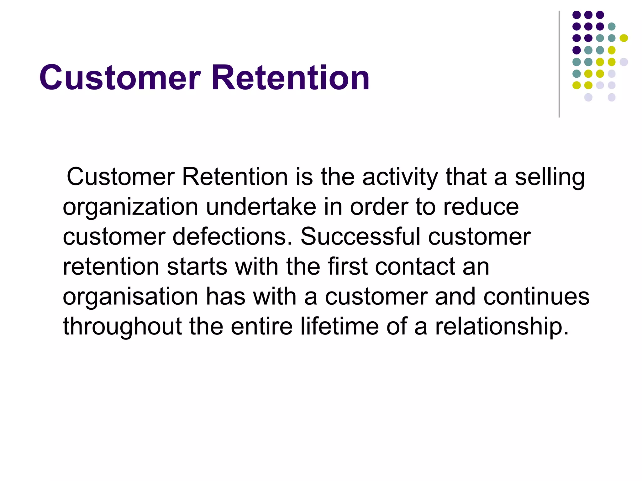 Customer Retention

  Customer Retention is the activity that a selling
 organization undertake in order to reduce
 customer defections. Successful customer
 retention starts with the first contact an
 organisation has with a customer and continues
 throughout the entire lifetime of a relationship.
 