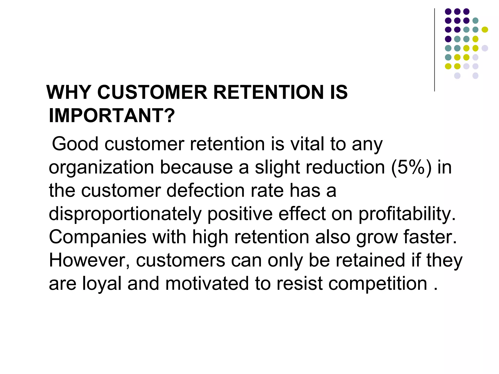WHY CUSTOMER RETENTION IS
IMPORTANT?
 Good customer retention is vital to any
organization because a slight reduction (5%) in
the customer defection rate has a
disproportionately positive effect on profitability.
Companies with high retention also grow faster.
However, customers can only be retained if they
are loyal and motivated to resist competition .
 