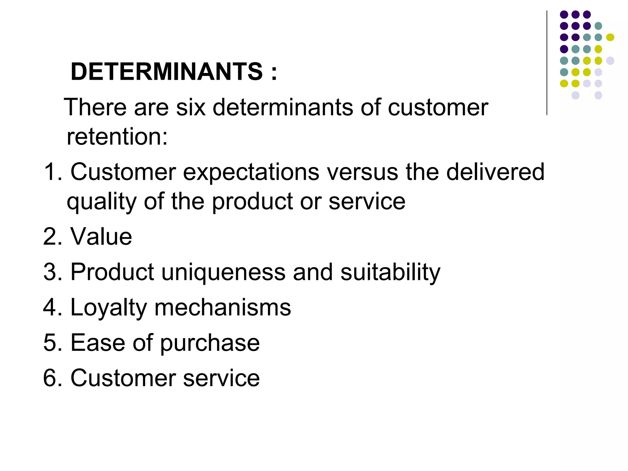 DETERMINANTS :
  There are six determinants of customer
  retention:
1. Customer expectations versus the delivered
  quality of the product or service
2. Value
3. Product uniqueness and suitability
4. Loyalty mechanisms
5. Ease of purchase
6. Customer service
 