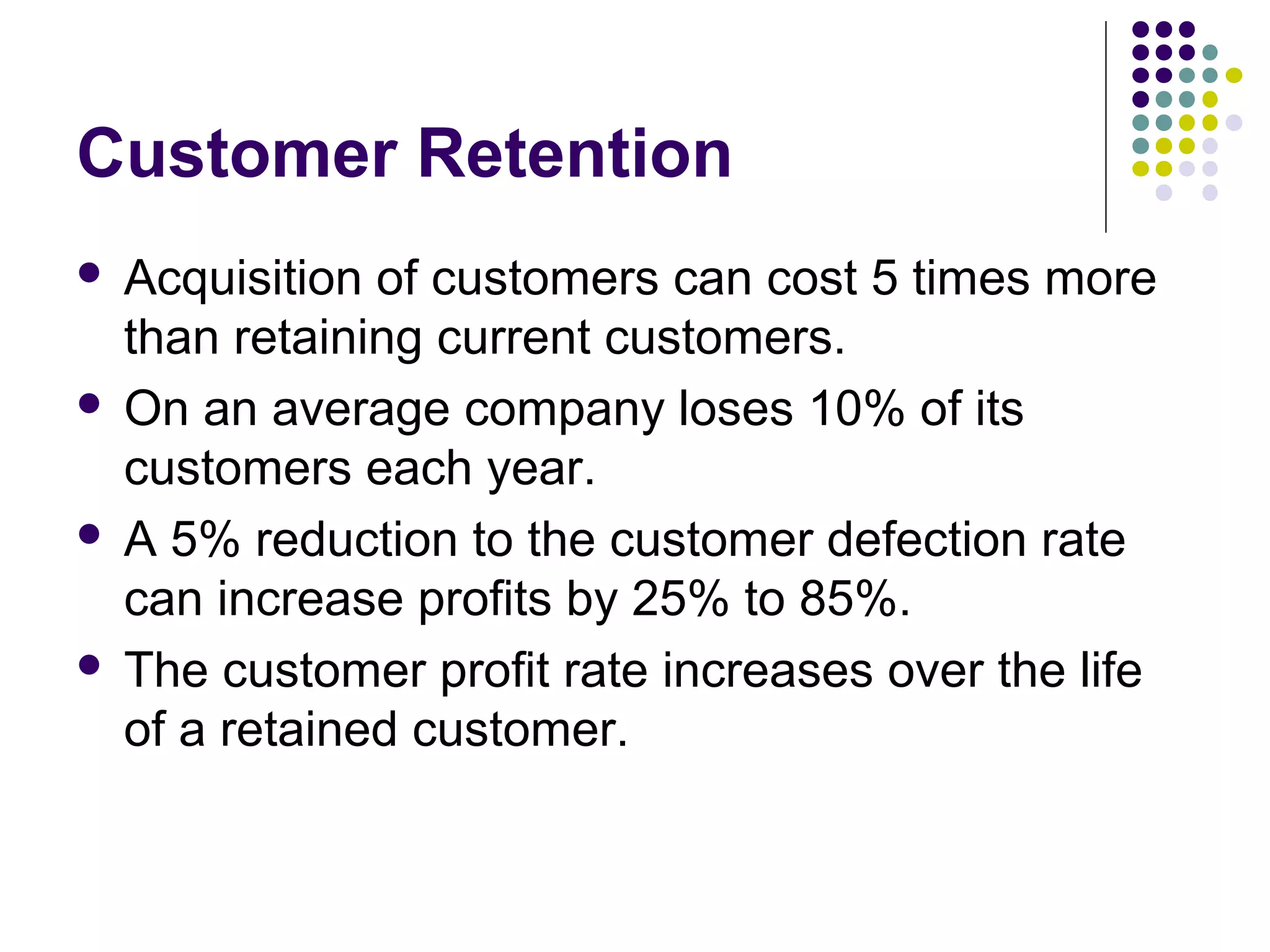 Customer Retention
 Acquisition of customers can cost 5 times more
  than retaining current customers.
 On an average company loses 10% of its
  customers each year.
 A 5% reduction to the customer defection rate
  can increase profits by 25% to 85%.
 The customer profit rate increases over the life
  of a retained customer.
 