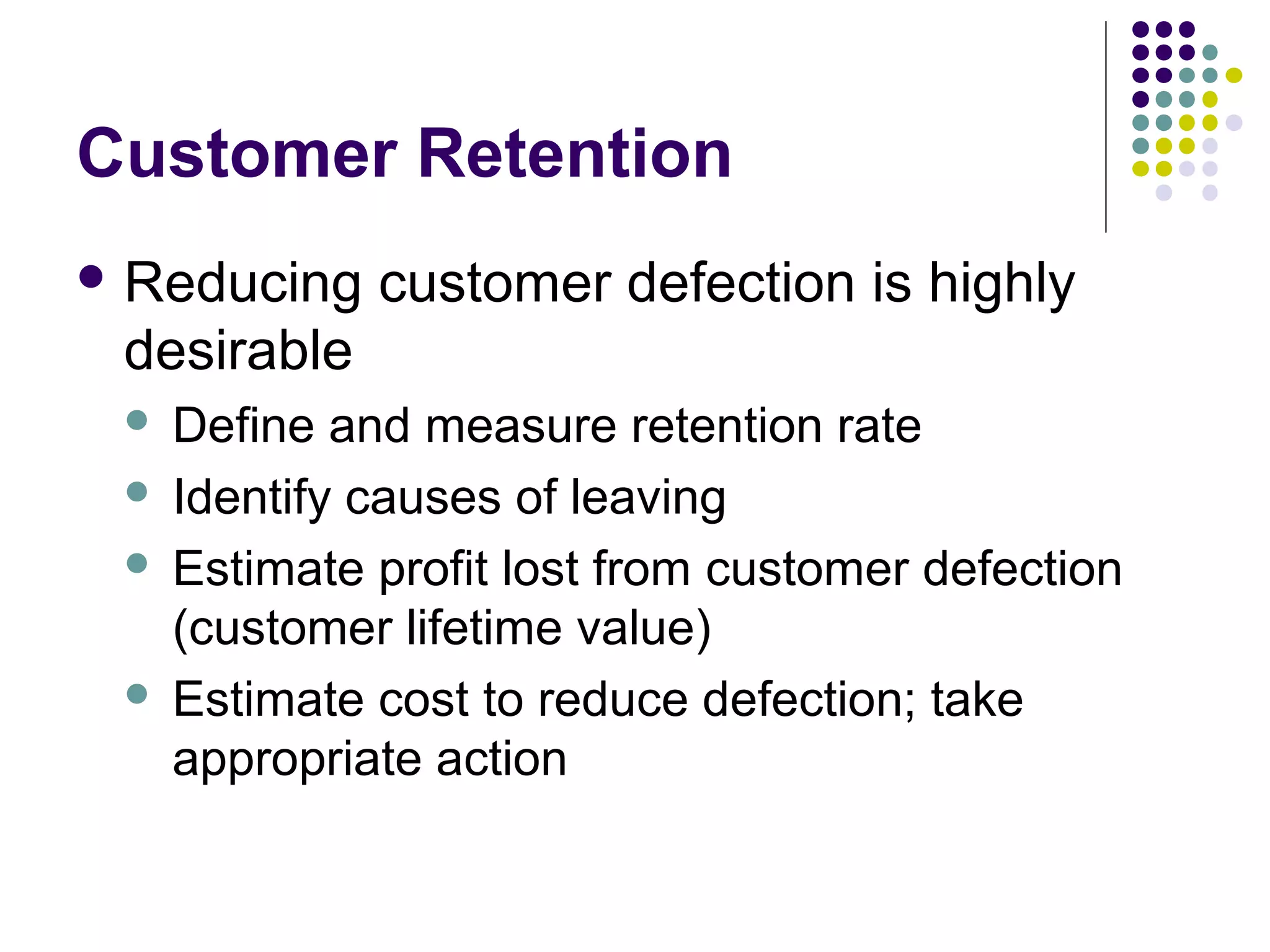 Customer Retention
 Reducing   customer defection is highly
 desirable
  Define and measure retention rate
  Identify causes of leaving

  Estimate profit lost from customer defection
   (customer lifetime value)
  Estimate cost to reduce defection; take
   appropriate action
 