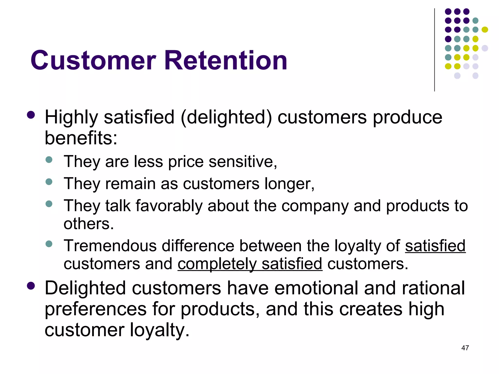 Customer Retention
   Highly satisfied (delighted) customers produce
    benefits:
       They are less price sensitive,
       They remain as customers longer,
       They talk favorably about the company and products to
        others.
       Tremendous difference between the loyalty of satisfied
        customers and completely satisfied customers.
   Delighted customers have emotional and rational
    preferences for products, and this creates high
    customer loyalty.
                                                             47
 