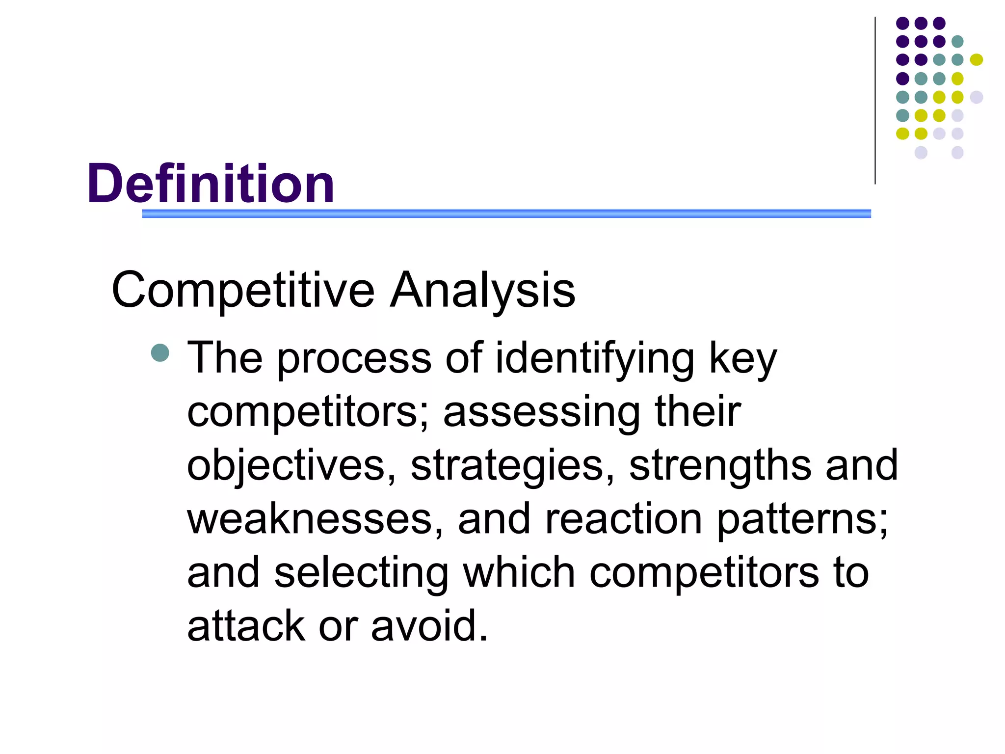Definition
 Competitive Analysis
   The  process of identifying key
    competitors; assessing their
    objectives, strategies, strengths and
    weaknesses, and reaction patterns;
    and selecting which competitors to
    attack or avoid.
 