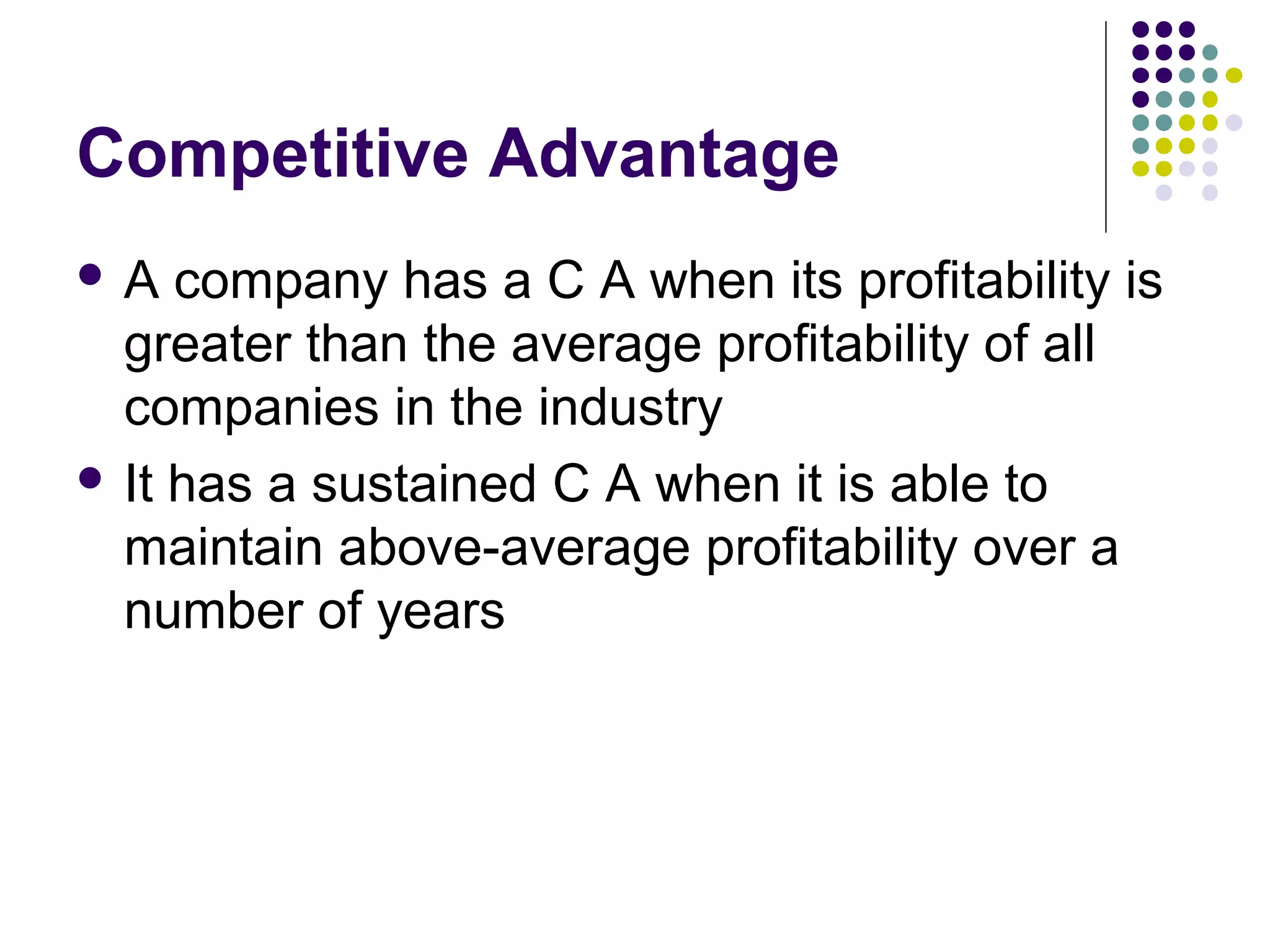 Competitive Advantage
A   company has a C A when its profitability is
  greater than the average profitability of all
  companies in the industry
 It has a sustained C A when it is able to
  maintain above-average profitability over a
  number of years
 