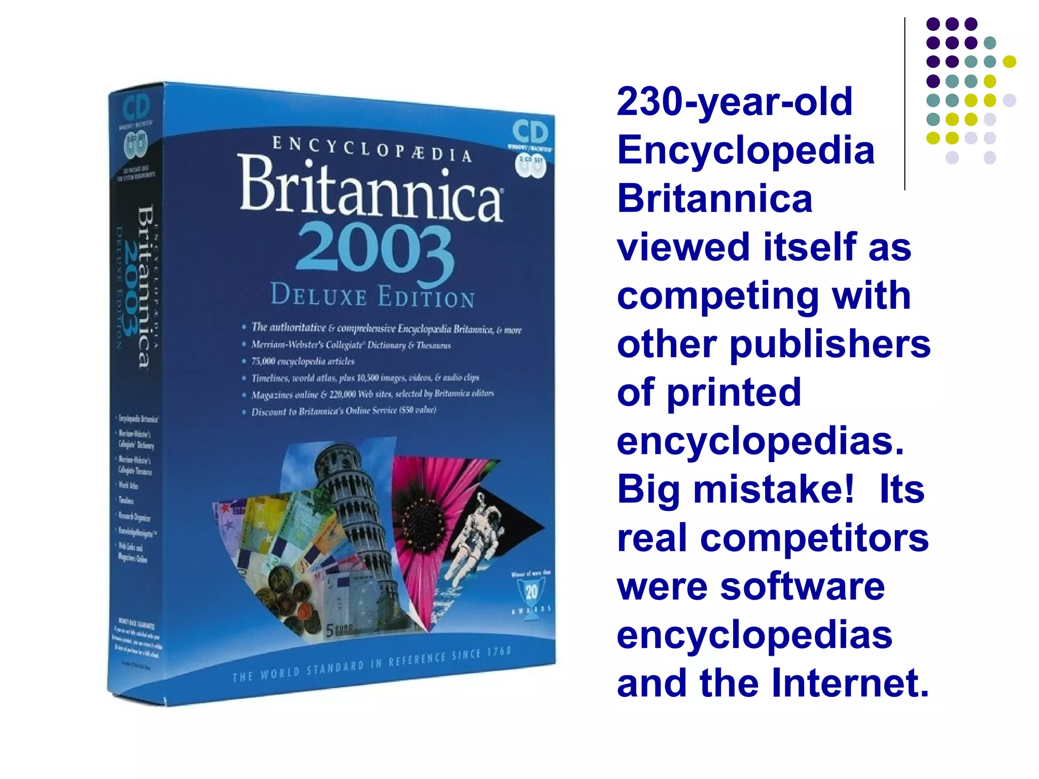 230-year-old
Encyclopedia
Britannica
viewed itself as
competing with
other publishers
of printed
encyclopedias.
Big mistake! Its
real competitors
were software
encyclopedias
and the Internet.
 