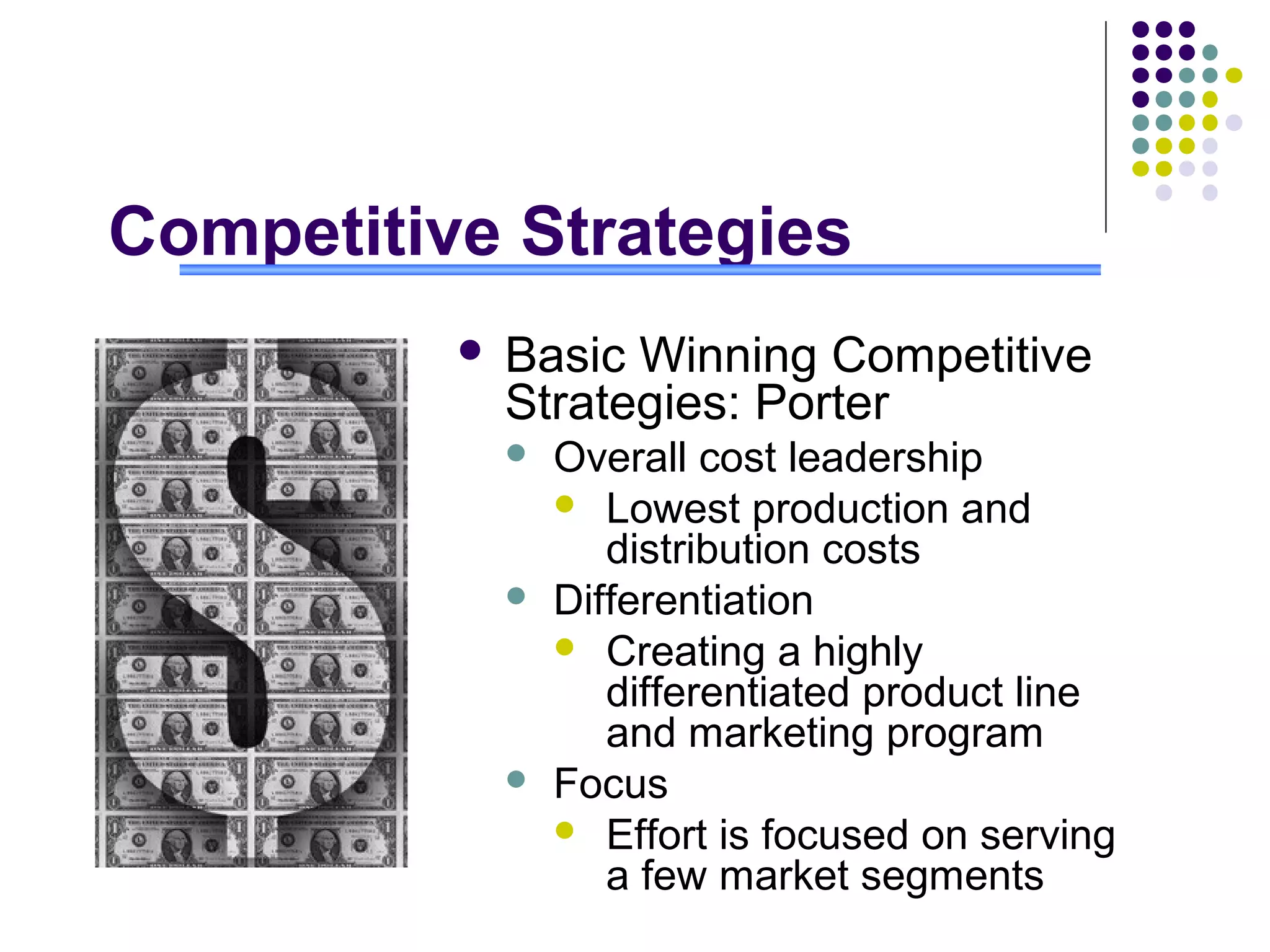 Competitive Strategies
             Basic Winning Competitive
              Strategies: Porter
                 Overall cost leadership
                   Lowest production and
                     distribution costs
                 Differentiation
                   Creating a highly
                     differentiated product line
                     and marketing program
                 Focus
                   Effort is focused on serving
                     a few market segments
 