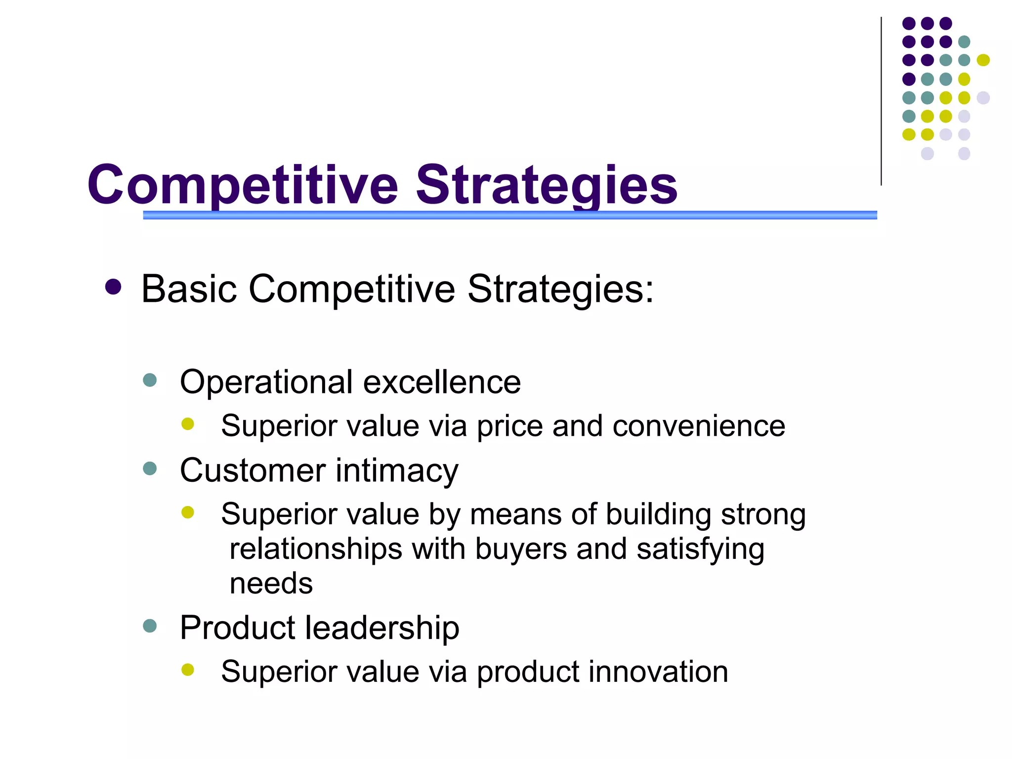 Competitive Strategies
   Basic Competitive Strategies:

       Operational excellence
           Superior value via price and convenience
       Customer intimacy
           Superior value by means of building strong
            relationships with buyers and satisfying
            needs
       Product leadership
           Superior value via product innovation
 