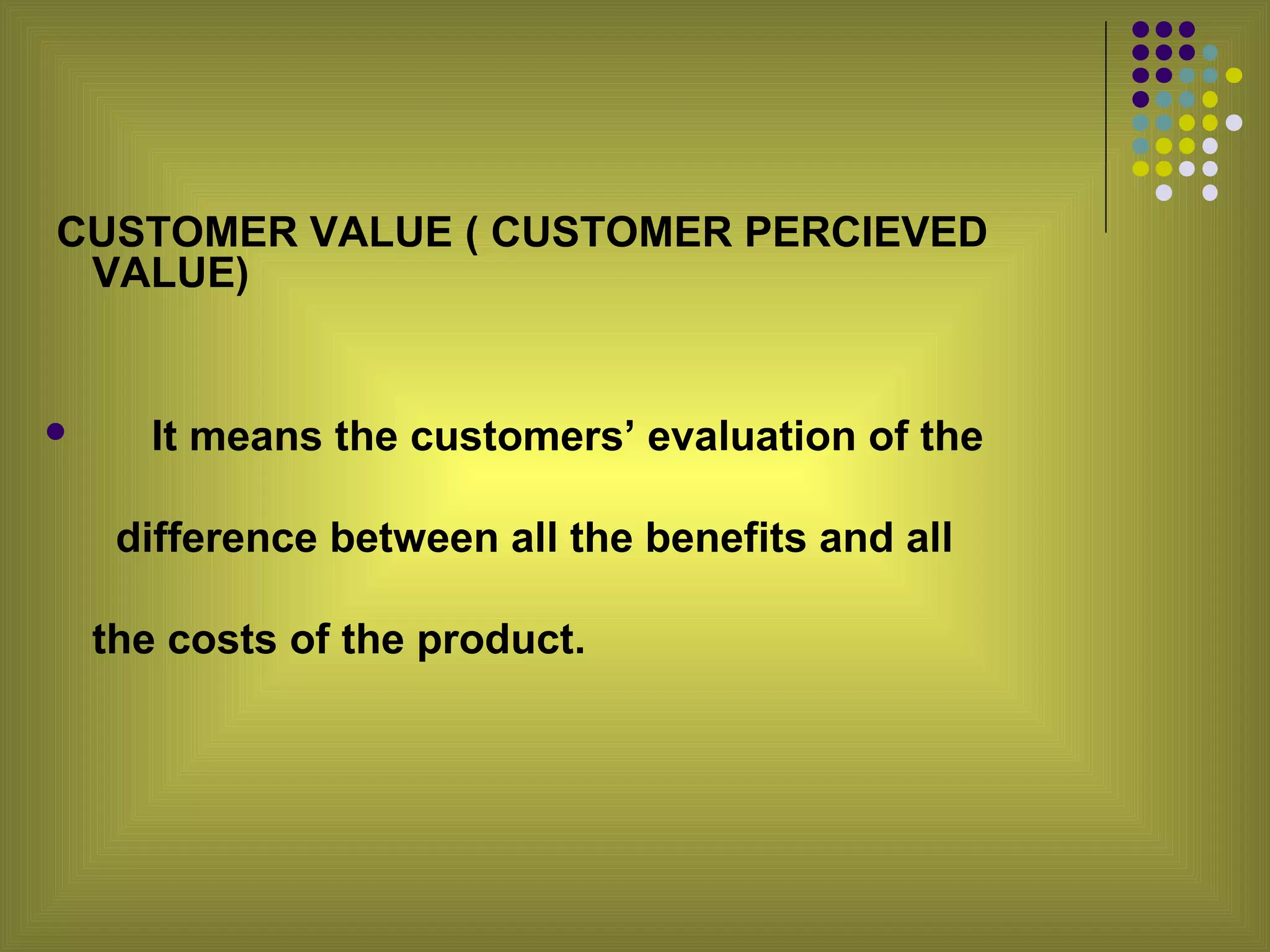CUSTOMER VALUE ( CUSTOMER PERCIEVED
 VALUE)


      It means the customers’ evaluation of the

     difference between all the benefits and all

    the costs of the product.
 