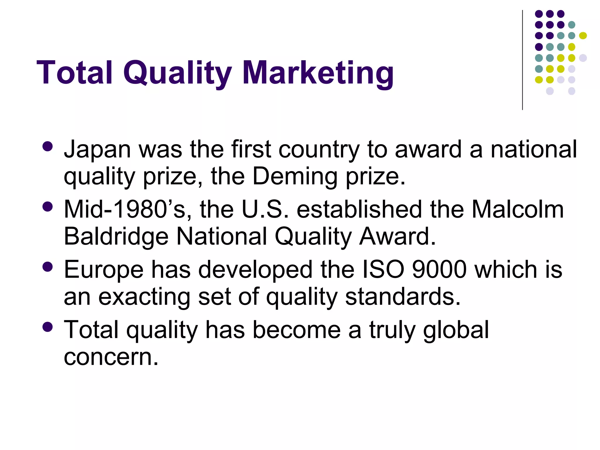 Total Quality Marketing

 Japan  was the first country to award a national
  quality prize, the Deming prize.
 Mid-1980’s, the U.S. established the Malcolm
  Baldridge National Quality Award.
 Europe has developed the ISO 9000 which is
  an exacting set of quality standards.
 Total quality has become a truly global
  concern.
 