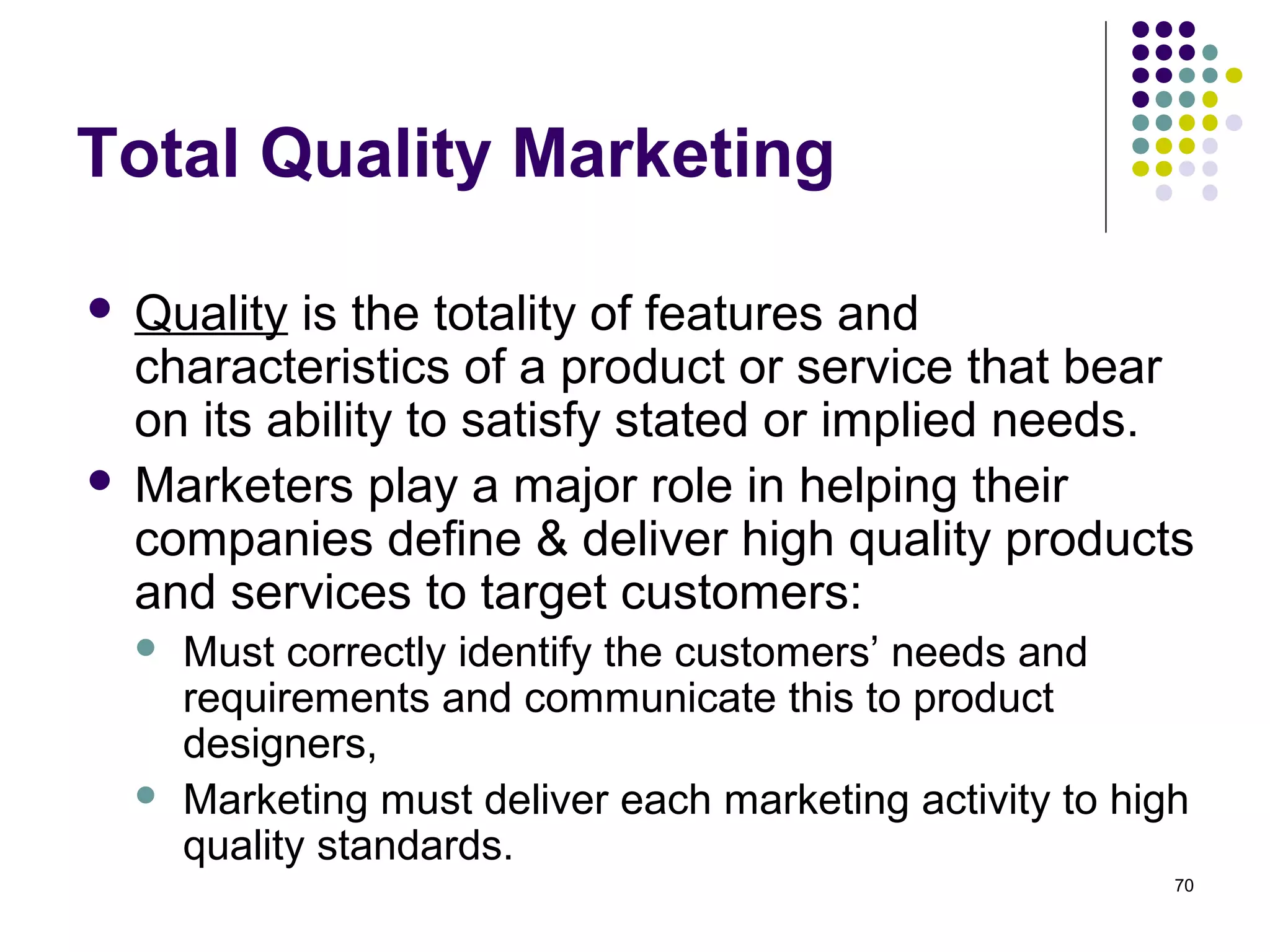 Total Quality Marketing

 Quality is the totality of features and
  characteristics of a product or service that bear
  on its ability to satisfy stated or implied needs.
 Marketers play a major role in helping their
  companies define & deliver high quality products
  and services to target customers:
       Must correctly identify the customers’ needs and
        requirements and communicate this to product
        designers,
       Marketing must deliver each marketing activity to high
        quality standards.
                                                             70
 