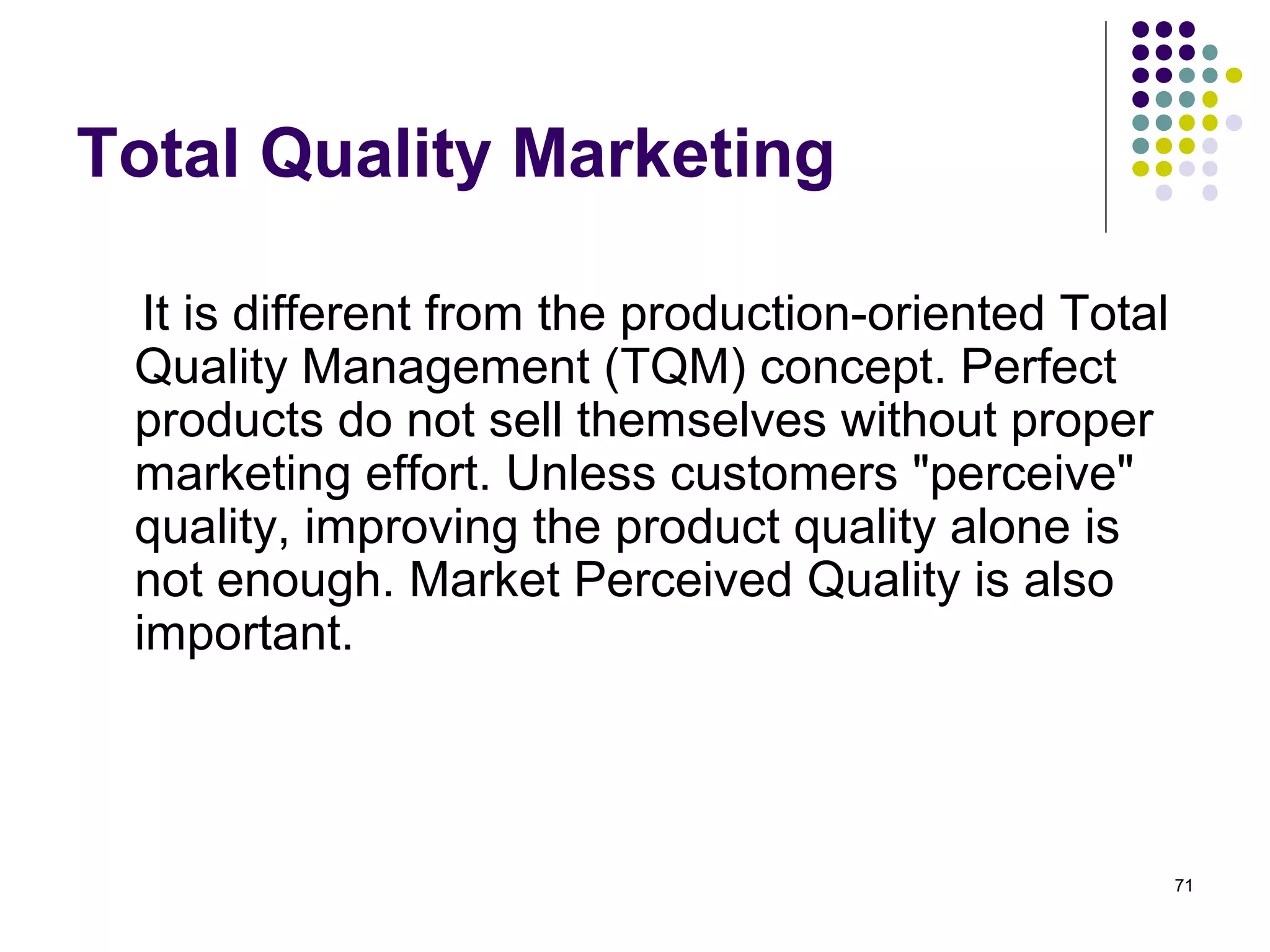 Total Quality Marketing

  It is different from the production-oriented Total
 Quality Management (TQM) concept. Perfect
 products do not sell themselves without proper
 marketing effort. Unless customers "perceive"
 quality, improving the product quality alone is
 not enough. Market Perceived Quality is also
 important.



                                                       71
 