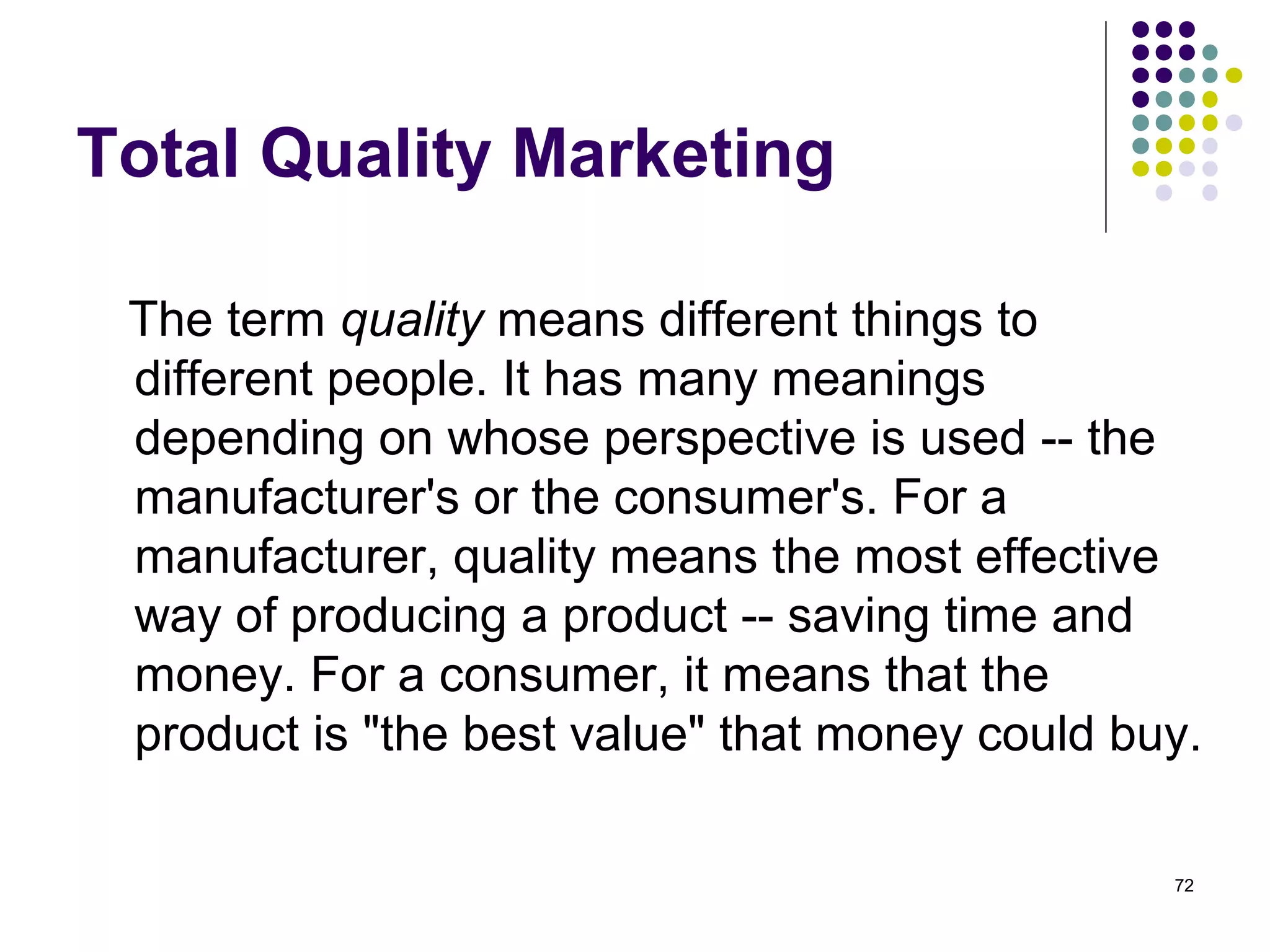 Total Quality Marketing

 The term quality means different things to
 different people. It has many meanings
 depending on whose perspective is used -- the
 manufacturer's or the consumer's. For a
 manufacturer, quality means the most effective
 way of producing a product -- saving time and
 money. For a consumer, it means that the
 product is "the best value" that money could buy.

                                                72
 