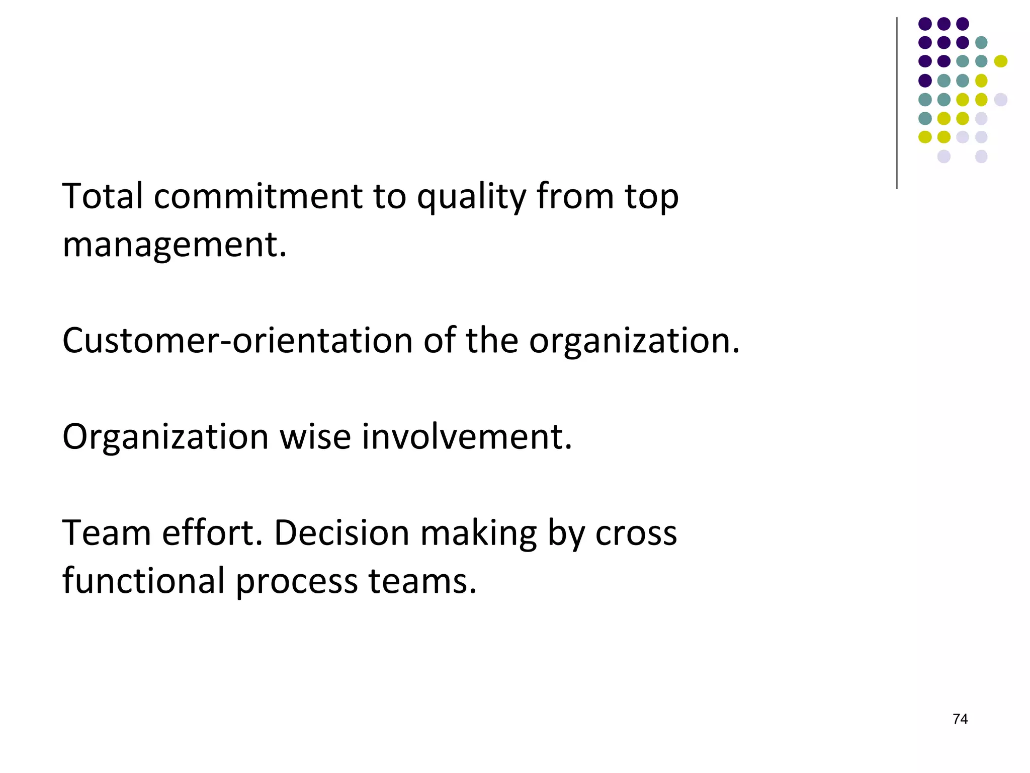 Total commitment to quality from top
management.

Customer-orientation of the organization.

Organization wise involvement.

Team effort. Decision making by cross
functional process teams.


                                            74
 