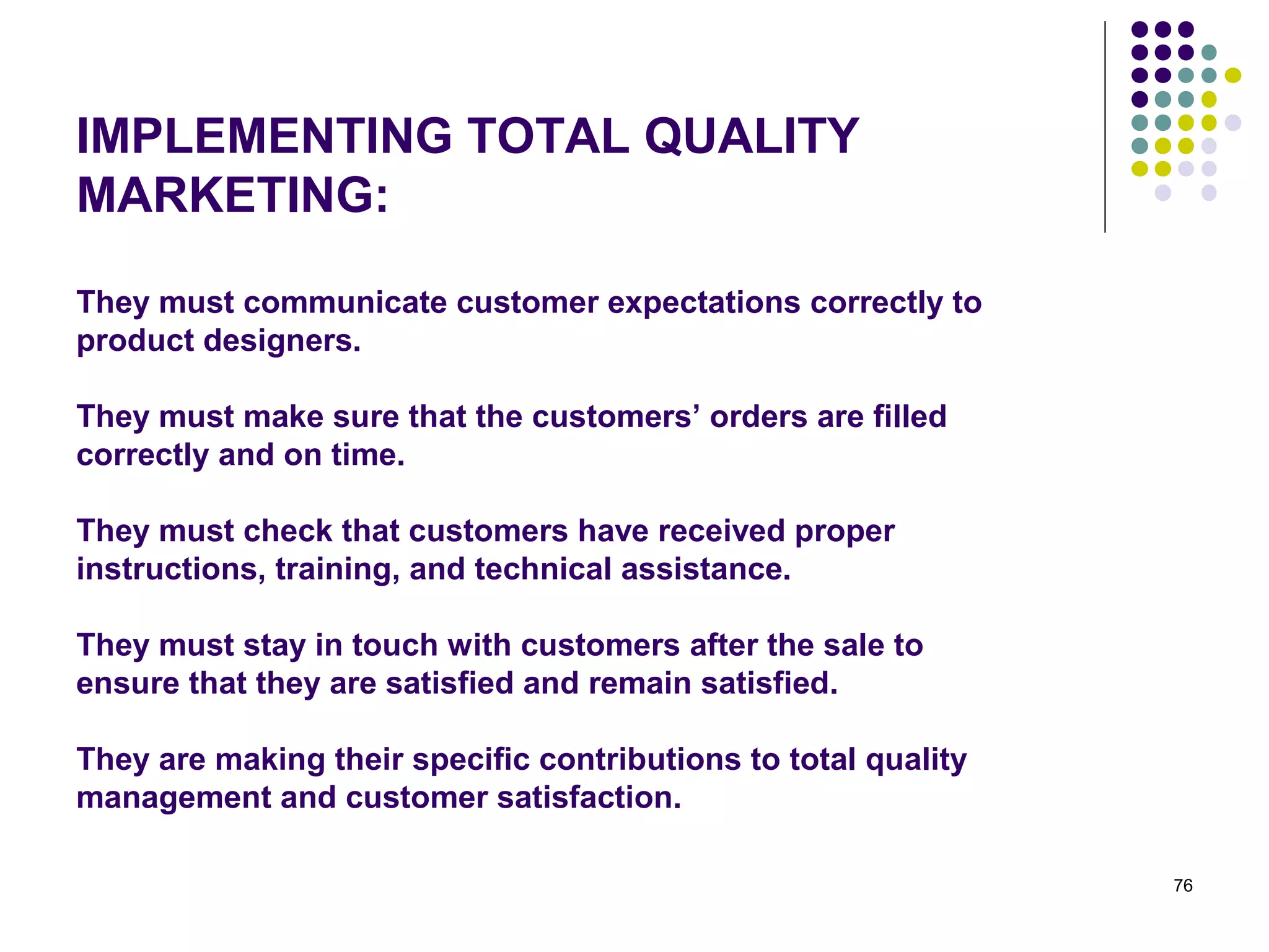 IMPLEMENTING TOTAL QUALITY
MARKETING:

They must communicate customer expectations correctly to
product designers.

They must make sure that the customers’ orders are filled
correctly and on time.

They must check that customers have received proper
instructions, training, and technical assistance.

They must stay in touch with customers after the sale to
ensure that they are satisfied and remain satisfied.

They are making their specific contributions to total quality
management and customer satisfaction.

                                                                76
 