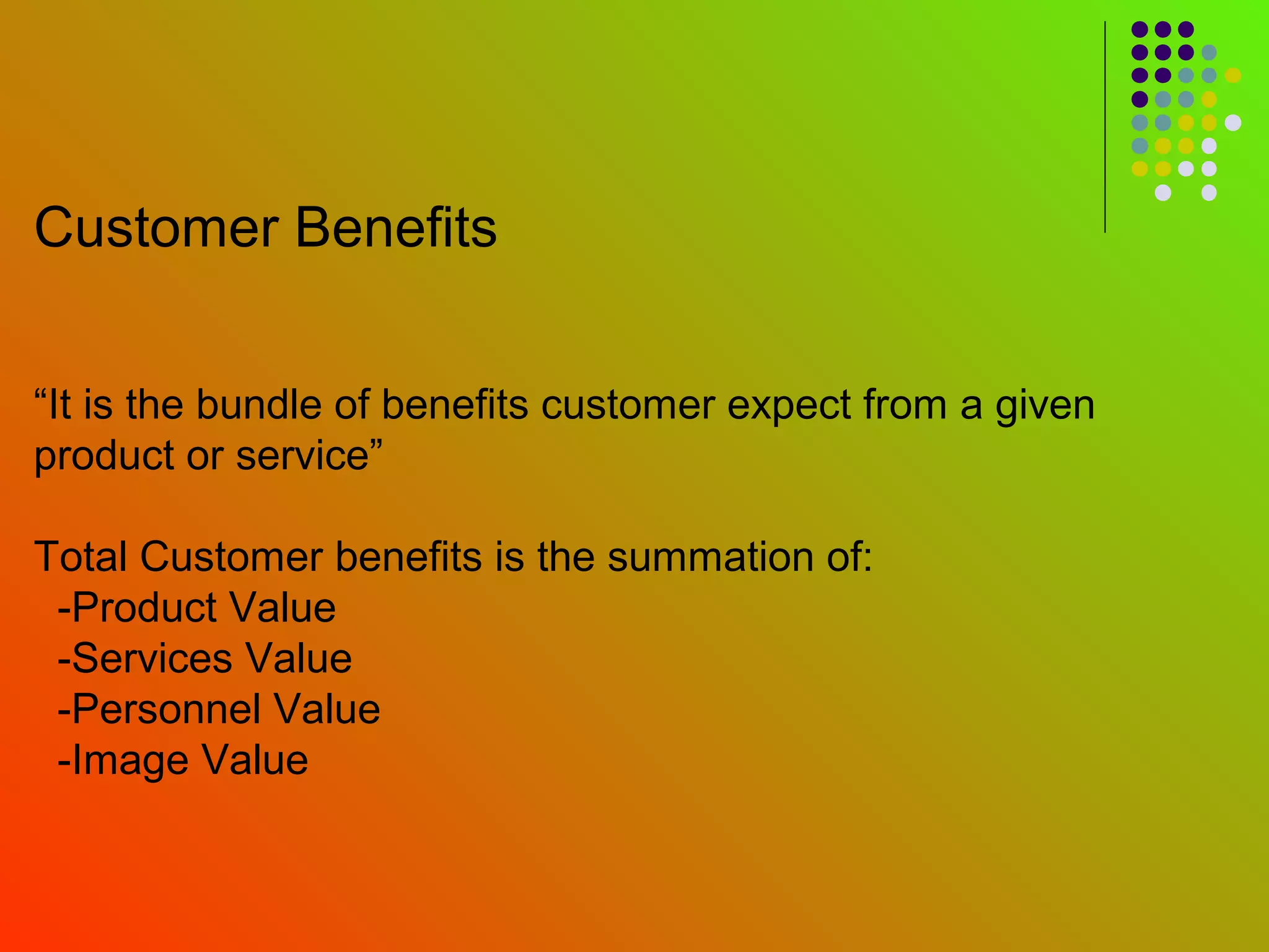 Customer Benefits


“It is the bundle of benefits customer expect from a given
product or service”

Total Customer benefits is the summation of:
 -Product Value
 -Services Value
 -Personnel Value
 -Image Value
 