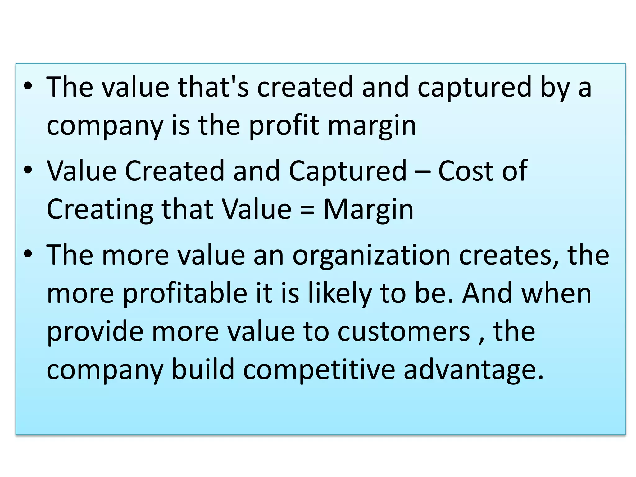 • The value that's created and captured by a
company is the profit margin
• Value Created and Captured – Cost of
Creating that Value = Margin
• The more value an organization creates, the
more profitable it is likely to be. And when
provide more value to customers , the
company build competitive advantage.
 
