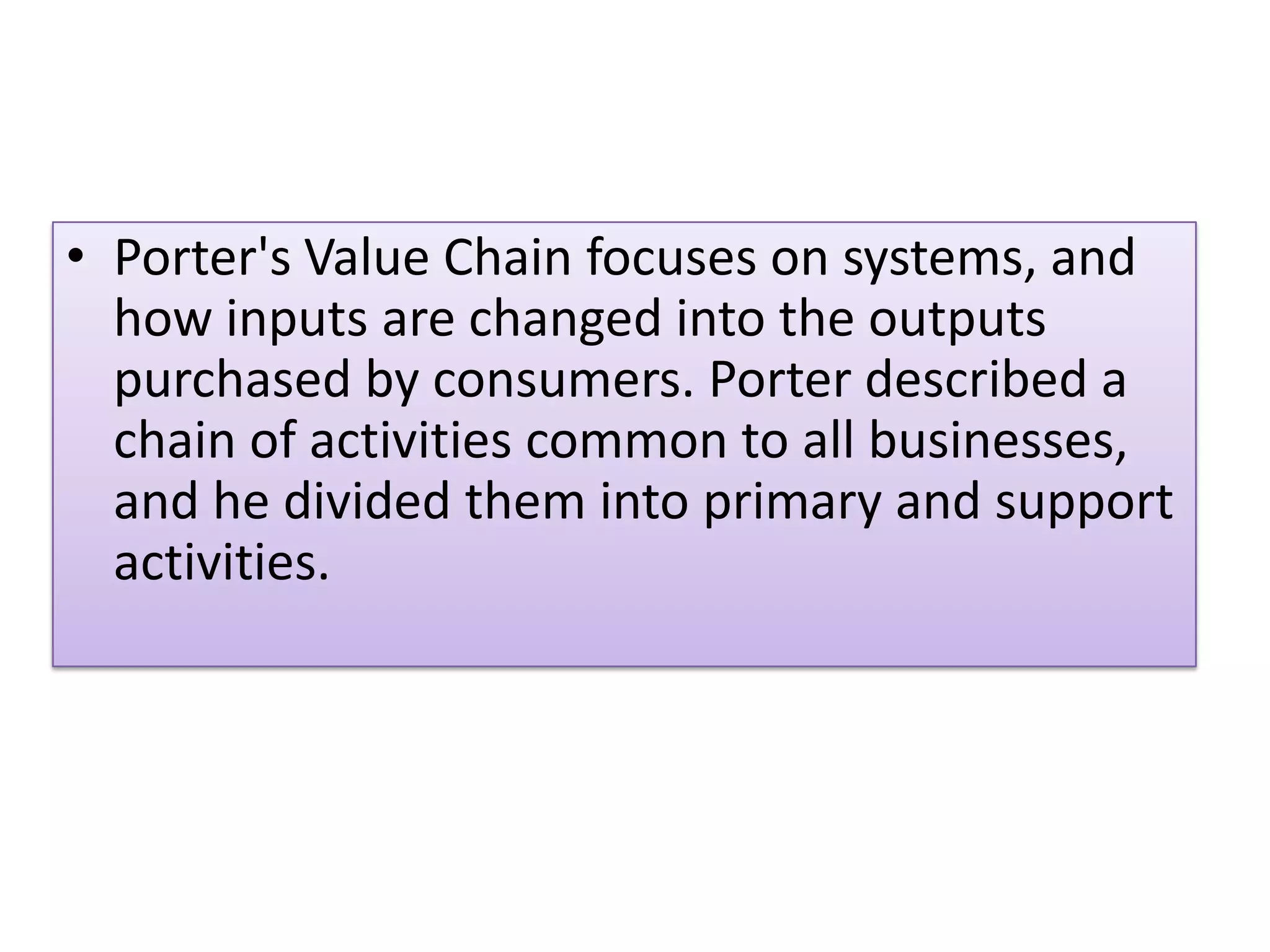 • Porter's Value Chain focuses on systems, and
how inputs are changed into the outputs
purchased by consumers. Porter described a
chain of activities common to all businesses,
and he divided them into primary and support
activities.
 