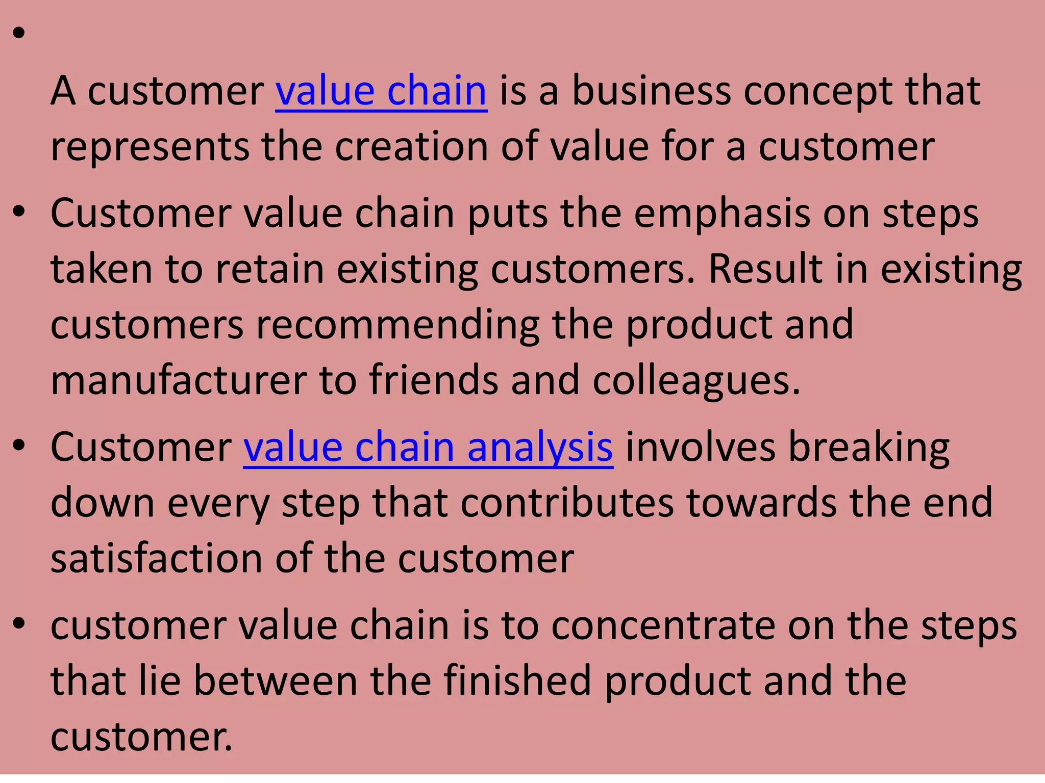 •
A customer value chain is a business concept that
represents the creation of value for a customer
• Customer value chain puts the emphasis on steps
taken to retain existing customers. Result in existing
customers recommending the product and
manufacturer to friends and colleagues.
• Customer value chain analysis involves breaking
down every step that contributes towards the end
satisfaction of the customer
• customer value chain is to concentrate on the steps
that lie between the finished product and the
customer.
 