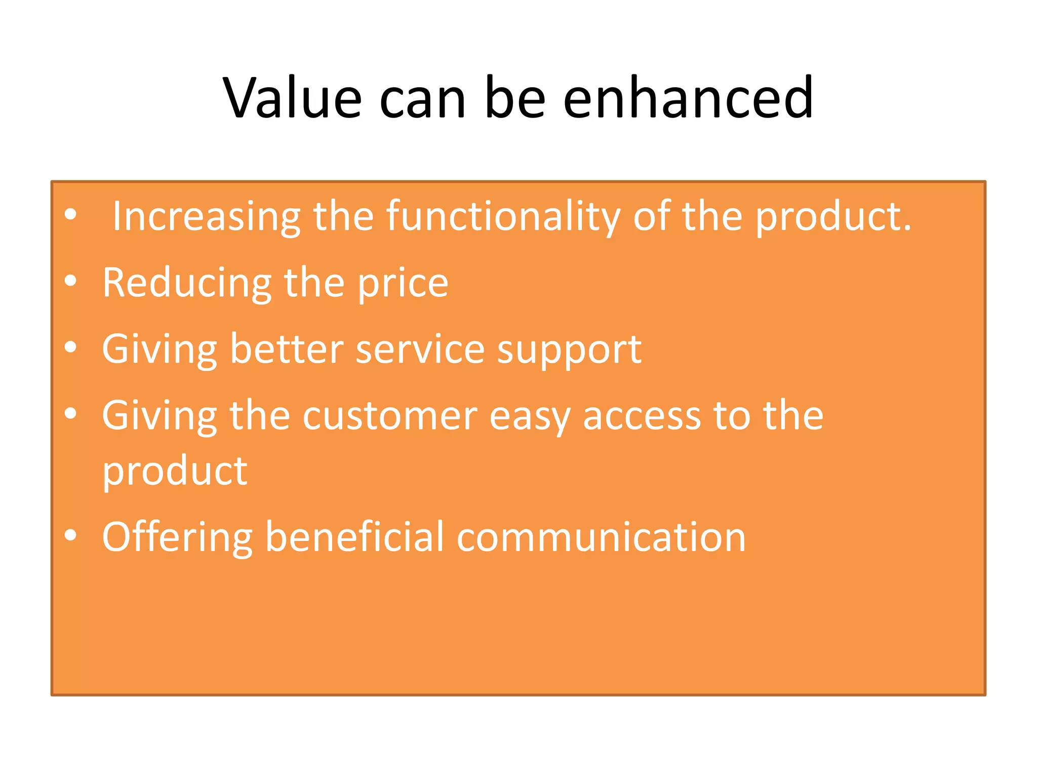 Value can be enhanced
• Increasing the functionality of the product.
• Reducing the price
• Giving better service support
• Giving the customer easy access to the
product
• Offering beneficial communication
 