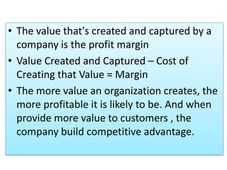 • The value that's created and captured by a
company is the profit margin
• Value Created and Captured – Cost of
Creating that Value = Margin
• The more value an organization creates, the
more profitable it is likely to be. And when
provide more value to customers , the
company build competitive advantage.
 