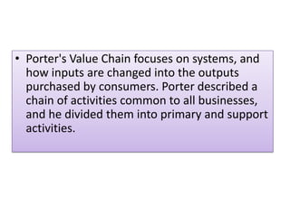 • Porter's Value Chain focuses on systems, and
how inputs are changed into the outputs
purchased by consumers. Porter described a
chain of activities common to all businesses,
and he divided them into primary and support
activities.
 