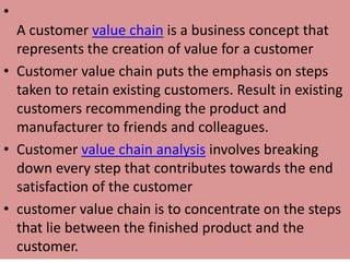 •
A customer value chain is a business concept that
represents the creation of value for a customer
• Customer value chain puts the emphasis on steps
taken to retain existing customers. Result in existing
customers recommending the product and
manufacturer to friends and colleagues.
• Customer value chain analysis involves breaking
down every step that contributes towards the end
satisfaction of the customer
• customer value chain is to concentrate on the steps
that lie between the finished product and the
customer.
 