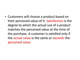 • Customers will choose a product based on
their perceived value of it. Satisfaction is the
degree to which the actual use of a product
matches the perceived value at the time of
the purchase. A customer is satisfied only if
the actual value is the same or exceeds the
perceived value
 