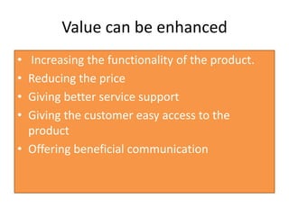 Value can be enhanced
• Increasing the functionality of the product.
• Reducing the price
• Giving better service support
• Giving the customer easy access to the
product
• Offering beneficial communication
 