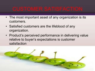 CUSTOMER SATISFACTION
• The most important asset of any organization is its
customers.
• Satisfied customers are the lifeblood of any
organization.
• Product’s perceived performance in delivering value
relative to buyer’s expectations is customer
satisfaction
 