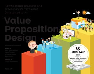 Value
Proposition
Design
strategyzer.com/vpd
Written by
Alex Osterwalder
Yves Pigneur
Greg Bernarda
Alan Smith
Designed by
Trish Papadakos
How to create products and
services customers want.
Get started with…
Sequel to
Business Model Generation
International Bestseller
30+ Languages
Series
 