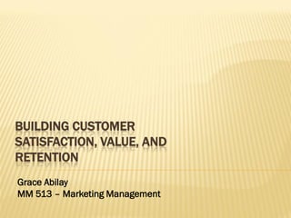 BUILDING CUSTOMER
SATISFACTION, VALUE, AND
RETENTION
Grace Abilay
MM 513 – Marketing Management

 