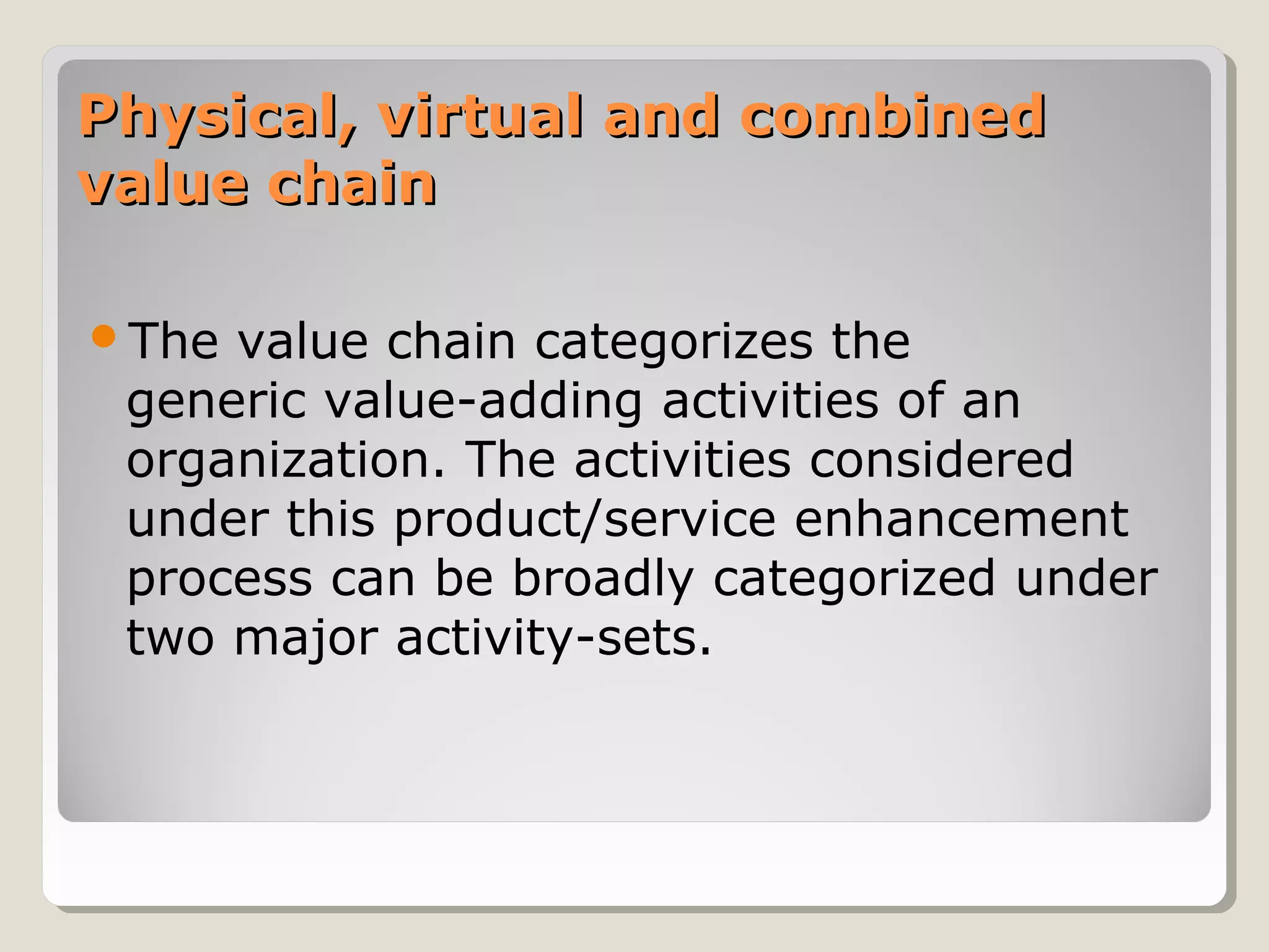 Physical, virtual and combinedPhysical, virtual and combined
value chainvalue chain
The value chain categorizes the
generic value-adding activities of an
organization. The activities considered
under this product/service enhancement
process can be broadly categorized under
two major activity-sets.
 