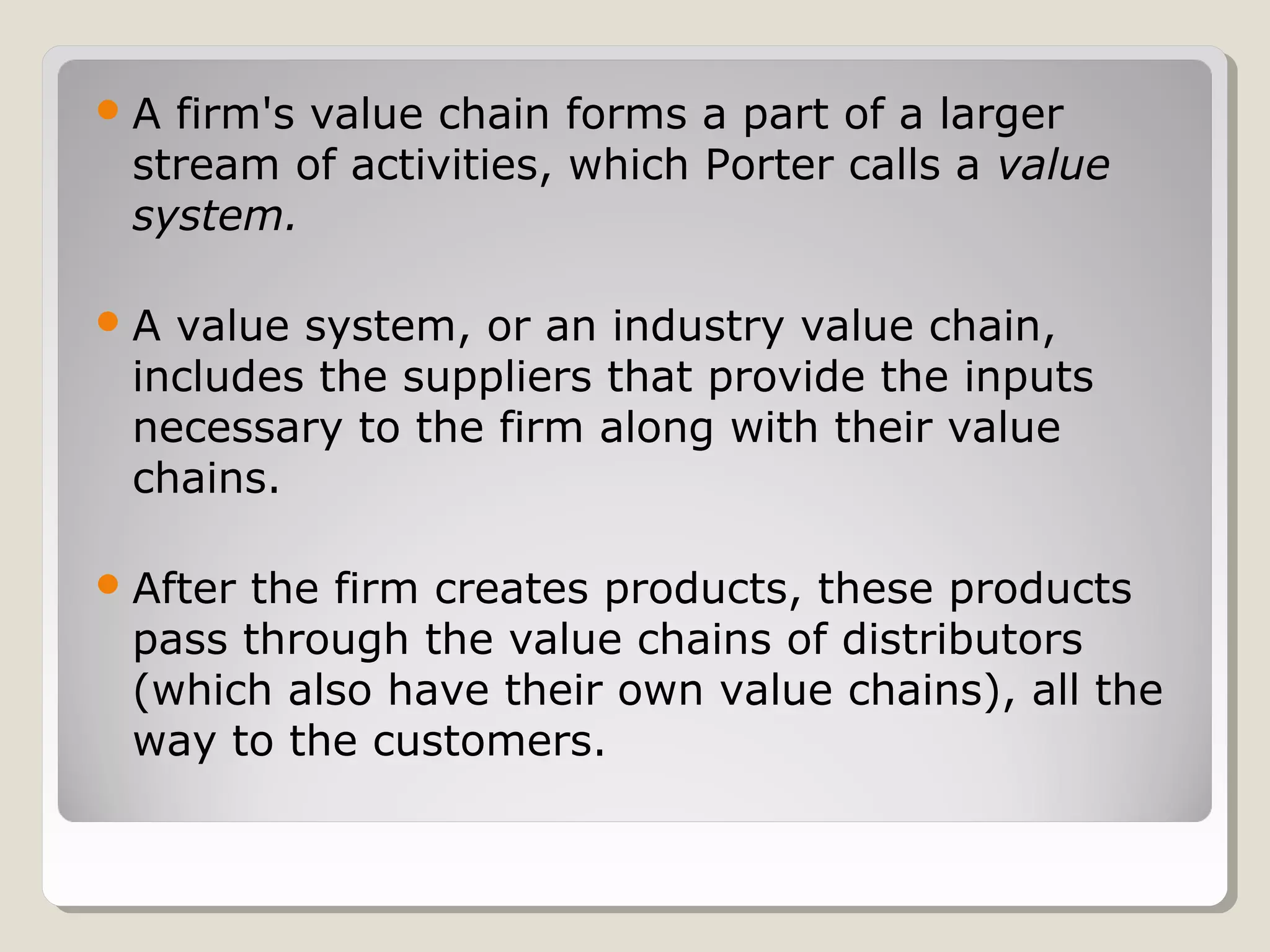 A firm's value chain forms a part of a larger
stream of activities, which Porter calls a value
system.
A value system, or an industry value chain,
includes the suppliers that provide the inputs
necessary to the firm along with their value
chains.
After the firm creates products, these products
pass through the value chains of distributors
(which also have their own value chains), all the
way to the customers.
 