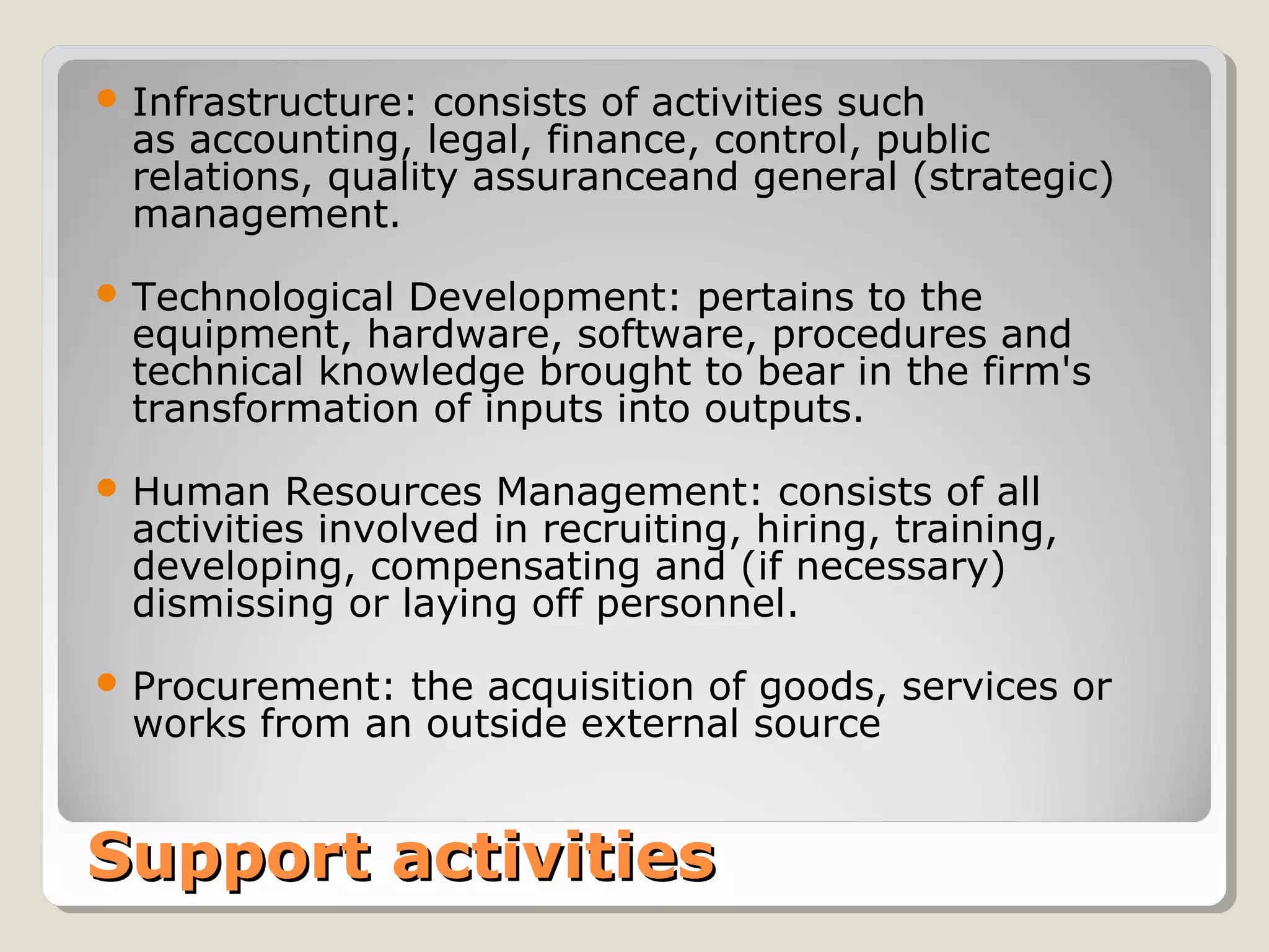 Support activitiesSupport activities
 Infrastructure: consists of activities such
as accounting, legal, finance, control, public
relations, quality assuranceand general (strategic)
management.
 Technological Development: pertains to the
equipment, hardware, software, procedures and
technical knowledge brought to bear in the firm's
transformation of inputs into outputs.
 Human Resources Management: consists of all
activities involved in recruiting, hiring, training,
developing, compensating and (if necessary)
dismissing or laying off personnel.
 Procurement: the acquisition of goods, services or
works from an outside external source
 