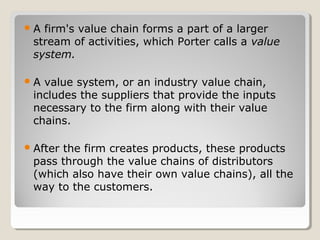 A firm's value chain forms a part of a larger
stream of activities, which Porter calls a value
system.
A value system, or an industry value chain,
includes the suppliers that provide the inputs
necessary to the firm along with their value
chains.
After the firm creates products, these products
pass through the value chains of distributors
(which also have their own value chains), all the
way to the customers.
 