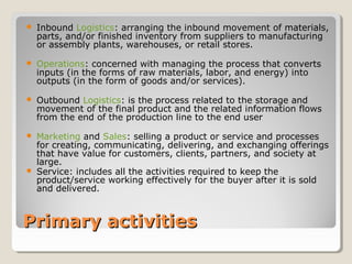 Primary activitiesPrimary activities
 Inbound Logistics: arranging the inbound movement of materials,
parts, and/or finished inventory from suppliers to manufacturing
or assembly plants, warehouses, or retail stores.
 Operations: concerned with managing the process that converts
inputs (in the forms of raw materials, labor, and energy) into
outputs (in the form of goods and/or services).
 Outbound Logistics: is the process related to the storage and
movement of the final product and the related information flows
from the end of the production line to the end user
 Marketing and Sales: selling a product or service and processes
for creating, communicating, delivering, and exchanging offerings
that have value for customers, clients, partners, and society at
large.
 Service: includes all the activities required to keep the
product/service working effectively for the buyer after it is sold
and delivered.
 