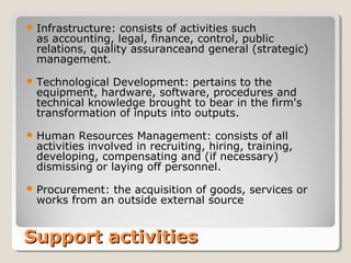Support activitiesSupport activities
 Infrastructure: consists of activities such
as accounting, legal, finance, control, public
relations, quality assuranceand general (strategic)
management.
 Technological Development: pertains to the
equipment, hardware, software, procedures and
technical knowledge brought to bear in the firm's
transformation of inputs into outputs.
 Human Resources Management: consists of all
activities involved in recruiting, hiring, training,
developing, compensating and (if necessary)
dismissing or laying off personnel.
 Procurement: the acquisition of goods, services or
works from an outside external source
 