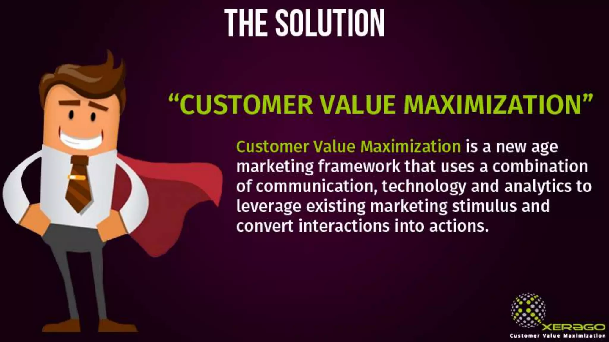 The solution
“CUSTOMER VALUE MAXIMIZATION”
Customer Value Maximization is a new age
marketing framework that uses a combination
of communication, technology and analytics to
leverage existing marketing stimulus and
convert interactions into actions.
 