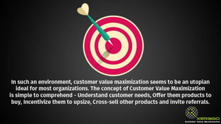 In such an environment, customer value maximization
seems to be a utopian ideal for most organizations. The
concept of Customer Value Maximization is simple to
comprehend - Understand customer needs, Offer them
products to buy, Incentivize them to upsize, Cross-sell
other products and invite referrals.
 