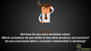 But how do you even maximize value? Which customers
do you invite to buy what products and services? Do you
even know when a customer relationship is declining?
 