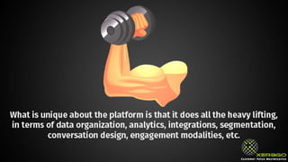 What is unique about the platform is that it does all the
heavy lifting, in terms of data organization, analytics,
integrations, segmentation, conversation design,
engagement modalities, etc.
 
