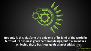 Not only is this platform the only one of its kind of the
world in terms of its business goals centered design, but it
also makes achieving those business goals almost trivial.
 